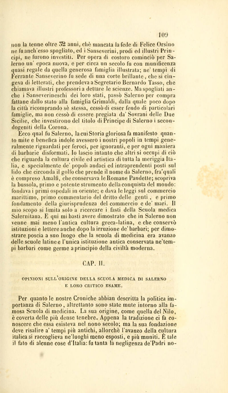 non la tenne olire 52 anni, che mancata la fede di Felice Orsino ne fu anch'esso spoglialo, ed i Sanse verini, prodi ed illustri Prin- cipi, ne furono investili. Per opera di costoro cominciò per Sa- lerno un' epoca nuova, e per circa un secolo fu con munificenza quasi regale da quella generosa famiglia illustrata; ne' tempi di Ferrante Sanseverino fu sede di una corte brillante, che si cin- geva di letterali, che prendeva a Segretario Bernardo Tasso, che chiamava illustri professori a dettare le scienze. Ma spogliati an- che i Sanseverineschi dei loro stati, passò Salerno per compra fattane dallo stato alla famiglia Grimaldi, dalla quale poco dopo la ciltà ricomprando se stessa, cessò di esser feudo di particolari famiglie, ma non cessò di essere pregiala da' Sovrani delle Due Sicilie, che investirono del titolo di Principe di Salerno i secon- dogeniti della Corona. Ecco qual fu Salerno, la cui Storia gloriosa fa manifesto quan- to mite e benefica indole avessero i nostri popoli in tempi gene- ralmente riguardati per feroci, per ignoranti, e per ogni maniera di barbarie disformati. Io lascio intanto che altri si occupi di ciò che riguarda la cultura civile ed artistica di tutta la meriggia Ila - lia, e specialmente de' popoli audaci ed intraprendenti posti sul lido che circonda il golfo che prende il nome da Salerno, fra'quali è compreso Amalfi, che conservava le Romane Pandette; scopriva la bussola, primo e potente strumento della conquista del mondo: fondava i primi ospedali in oriente; e dava le leggi sul commercio marittimo, primo commentario del dritto delle genti , e primo fondamento della giurisprudenza del commercio e de' mari. Il mio scopo si limila solo a ricercare i fasti della Scuola medica Salernitana. E qui mi basti avere dimostrato che in Salerno non venne mai meno l'amica cultura greca-latina, e che conservò istituzioni e lettere anche dopo la irruzione de' barbari; per dimo- strare poscia a suo luogo che la scuola di medicina era avanzo delle scuole latinee l'unica istituzione antica conservata ne'tem- pi barbari come germe a principio della civiltà moderna. CAP. II. OPINIONI SULL'ORIGINE DELLA SCUOLA MEDICA DI SALERNO E LORO CRITICO ESAME. Per quanto le nostre Croniche abbian descritta la politica im- portanza di Salerno, altrettanto sono state mute intorno alla fa- mosa Scuola di medicina. La sua origine, come quella del Nilo, è coverta delle più dense tenebre. Appena la tradizione ci fa co- noscere che essa esisteva nel nono secolo; ma la sua fondazione deve risalire a' tempi più antichi, allorché l'avanzo della cultura italica si raccoglieva ne'luoghi meno esposti, e più muniti. È tale il fato di alcune cose d'Italia: fu tanta la negligenza de'Padri no-