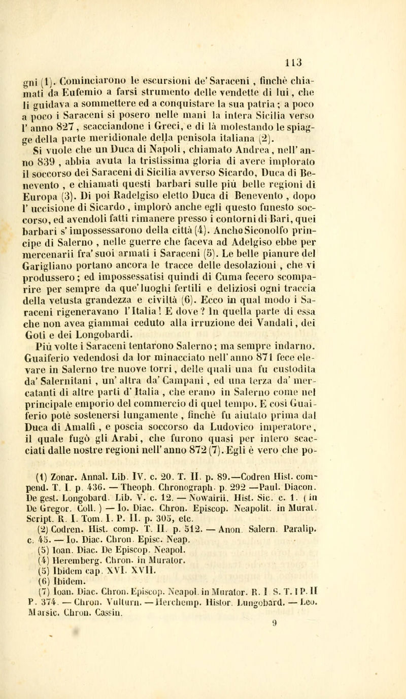 gni (1). Cominciarono le escursioni de'Saraceni , finche chia- mati da Eufemio a farsi struménto delle vendette di lui, che li guidava a sommettere ed a conquistare la sua patria ; a poco a poco i Saraceni si posero nelle mani la intera Sicilia verso 1' anno 827, scacciandone i Greci, e di là molestando le spiag- ge della parte meridionale della penisola italiana (2'). Si vuole che un Duca di Napoli, chiamato Andrea, nell' an- no 839 , abbia avuta la tristissima gloria di avere implorato il soccorso dei Saraceni di Sicilia avverso Sicardo, Duca di Be- nevento , e chiamati questi barbari sulle più belle regioni di Europa (3). Di poi Radelgiso eletto Duca di Benevento , dopo 1' uccisione di Sicardo , implorò anche egli questo funesto soc- corso, ed avendoli fatti rimanere presso i contorni di Bari, quei barbari s'impossessarono della città(4). AncheSiconolfo prin- cipe di Salerno , nelle guerre che faceva ad Adelgiso ebbe per mercenarii fra'suoi armati i Saraceni (5). Le belle pianure del Garigliano portano ancora le tracce delle desolazioni, che vi produssero ; ed impossessatisi quindi di Cuma fecero scompa- rire per sempre da que'luoghi fertili e deliziosi ogni traccia della vetusta grandezza e civiltà (6). Ecco in qual modo i Sa- raceni rigeneravano l'Italia! E dove ? In quella parte di essa che non avea giammai ceduto alla irruzione dei Vandali, dei Goti e dei Longobardi. Più volte i Saraceni tentarono Salerno; ma sempre indarno. Guaiferio vedendosi da lor minacciato nell'anno 871 fece ele- vare in Salerno tre nuove torri, delle quali una fu custodita da' Salernitani , un' altra da' Campani, ed una terza da' mer- catanti di altre parti d'Italia , che erano in Salerno come nel principale emporio del commercio di quel tempo. E cosi Guai- ferio potè sostenersi lungamente , finché fu aiutato prima dal Duca di Amalfi , e poscia soccorso da Ludovico imperatore, il quale fugò gli Arabi, che furono quasi per intero scac- ciati dalle nostre regioni nell' anno 872 (7). Egli è vero che po- (t) Zonar. Annal. Lib. IV. e. 20. T. II. p. 89.—Codren Hist. com- pend. T. 1. p. 436. — Theoph. Chronograph. p. 292 —Paul. Diacon. De gest. Longobard. Lib. V. e 12. — Nowairii. Hist. Sic. e. 1. (in De Gregor. Coli.)—Io. Diac. Chron. Episcop. Neapolit. in Murai. Script. R. I. Tom. I. P. IL p. 305, etc. (2) Codren. Hist. comp. T. IL p. 512. — Anon Salern. Paralip. e. 45. — Io. Diac. Cbron. Episc. Neap. (5) loan. Diac. De Episcop. Neapol. (4) Heremberg. Cbron. in Murator. (5) Ibidem cap. XVI. XVll. (6) Ibidem. (7) loan. Diac. Cbron. Episcop. Neapol. in Murator. R. I S. T. IP. lì P. 374.—Cbron. Vullurn.—Hercbemp. Hislor. Lungobard. — Leo. Mai sic. Cbron. Cassili. 9