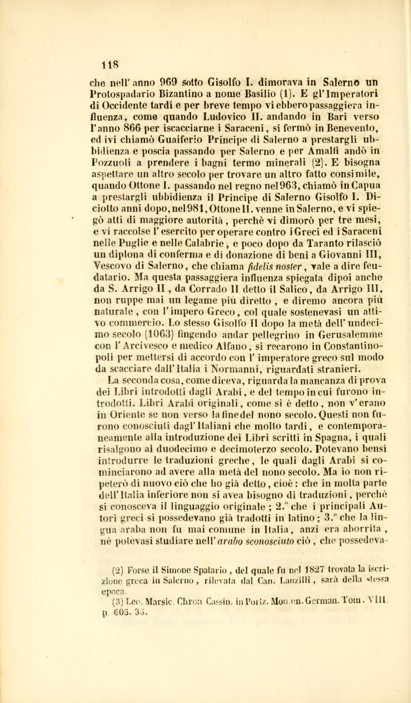 che nell' anno 969 sotto Gisolfo I. dimorava in Salerno un Protospadario Bizantino a nome Basilio (1). E gl'Imperatori di Occidente tardi e per breve tempo vi ebbero passaggiera in- fluenza, come quando Ludovico II. andando in Bari verso l'anno 866 per iscacciarne i Saraceni, si fermò in Benevento, ed ivi chiamò Guaiferio Principe di Salerno a prestargli ub- bidienza e poscia passando per Salerno e per Amalfi andò in Pozzuoli a prendere i bagni termo minerali (2). E bisogna aspettare un altro secolo per trovare un altro fatto consimile, quando Ottone I. passando nel regno nel963, chiamò inCapua a prestargli ubbidienza il Principe di Salerno Gisolfo I. Di- ciotto anni dopo, nel 981, Ottone II. venne in Salerno, e vi spie- gò atti di maggiore autorità, perchè vi dimorò per tre mesi, e vi raccolse l'esercito per operare contro iGreci ed i Saraceni nelle Puglie e nelle Calabrie, e poco dopo da Taranto rilasciò un diploua di conferma e di donazione di beni a Giovanni HI, Vescovo di Salerno, che chiama fidelis nosler, vale a dire feu- datario. Ma questa passaggiera influenza spiegata dipoi anche da S. Arrigo II, da Corrado li detto il Salico, da Arrigo 111, non ruppe mai un legame più diretto , e diremo ancora più naturale , con l'impero Greco, col quale sostenevasi un atti- vo commercio. Lo stesso Gisolfo II dopo la metà dell' undeci- me secolo (1063) fingendo andar pellegrino in Gerusalemme con l'Arcivesco e medico Alfano, si recarono in Costantino- poli per mettersi di accordo con l'imperatore greco sul modo da scacciare dall'Italia i Normanni, riguardati stranieri. La seconda cosa, come diceva, riguarda la mancanza di prova dei Libri introdotti dagli Arabi, e del tempo in cui furono in- trodotti. Libri Arabi originali, come si è detto, non v'erano in Oriente se non verso lafinedel nono secolo. Questi non fu- rono conosciuti dagl' Italiani che molto tardi, e contempora- neamente alla introduzione dei Libri scritti in Spagna, i quali risalgono al duodecimo e decimoterzo secolo. Potevano bensì introdurre le traduzioni greche, le quali dagli Arabi si co- minciarono ad avere alla metà del nono secolo. Ma io non ri- peterò di nuovo ciò che ho già detto, cioè : che in molta parte dell'Italia inferiore non si avea bisogno di traduzioni, perchè si conosceva il linguaggio originale ; 2.° che i principali Au- tori greci si possedevano già tradotti in latino ; 3. che la lin- gua araba non fu mai comune in Italia, anzi era aborrila , né potevasi studiare nell'arabo sconosciuto ciò , che possedeva- (2) Forse il Simone Spalarlo , del quale fa noi 1827 trovata la iscri- zione greca in Salerno, rilevata dal Cani Lanzilli, sarà della stessa epoca. (3) Leo.Marsic. Chron Cassio. In Porta. Mon i-n. German. Tom. Vili. p 00o. 3J.