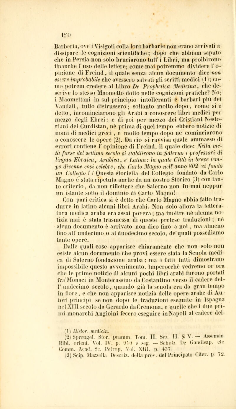 ILO Barberia, ove i Visigoti colla loro barbarie non erano arrivati a dissipare le cognizioni scientifiche ; dopo che abbiam saputo die in Persia non solo bruciarono tutt'i Libri, ma proibirono finanche l'uso delle lettere; come mai potremmo dividere l'o- pinione di Freind , il quale senza alcun documento dice non essere improbabile che avessero salvati gli scritti medici (1); co- me potrem credere al Libro De Prophclica Medicina, che de- scrive lo stesso Maometto dotto nelle cognizioni pratiche? No; i Maomettani in sul principio intolleranti e barbari più dei Vandali, tutto distrussero ; soltanto molto dopo, come si è detto, incominciarono gli Arabi a conoscere libri medici per mezzo degli Ebrei: e di poi per mezzo dei Cristiani Nesto- ri ani del Kurdistan, né prima di quel tempo ebbero notizie di nomi di medici greci, e molto tempo dopo ne cominciarono a conoscere le opere (2). Da ciò si ravvisa quale ammasso di errori contiene 1' opinione di Freind, il quale dice: Nella me- tà forse del settimo secolo si stabilirono in Salerno i professori di lingua Ebraica, Arabica, e Latina: la quale Città in breve tem- po divenne così celebre, che Carlo Magno nell' anno 802 vi fondò un Collegio ! ! Questa storiella del Collegio fondato da Carlo Magno è stata ripetuta anche da un nostro Storico (3) con tan- to criterio, da non riflettere che Salerno non fu mai neppur un istante sotto il dominio di Carlo Magno! Con pari critica si è detto che Carlo Magno abbia fatto tra- durre in latino alcuni libri Arabi. Non solo allora la lettera- tura medica araba era assai povera; ma inoltre né alcuna no- tizia mai è stata trasmessa di queste pretese traduzioni ; nò alcun documento è arrivato non dico fino a noi , ma almeno fino all'undecimo o al duodecimo secolo, de'quali possediamo tante opere. Dalle quali cose apparisce chiaramente che non solo non esiste alcun documento che provi essere stata la Scuola medi- ca di Salerno fondazione araba ; ma i fatti tutti dimostrano impossibile questo avvenimento. Imperocché vedremo or ora che le prime notizie di alcuni pochi libri arabi furono portati fra'Monaci in Montecassino da Costantino verso il cadere del- l' undecimo secolo, quando già la scuola era da gran tempo in fiore, e che non apparisce notizia delle opere arabe di Au- tori principi se non dopo le traduzioni eseguite in Ispagna nel XIII secolo da Gerardo da Cremona, e quelle cbe i due pri- mi monarchi Angioini fecero eseguire in Napoli al cadere del- (1) ìlintor. medititi. (2) Spivngcl. Slor. pramin. Tom. II. So/. II. §V.- As=eman. Bibl. prient. Voi. IV. p. 940 e seg — Schulz De Gandisap. eie. Comm. Arac!. Se. Pelrop. Voi. Xlll. p. 4-37.