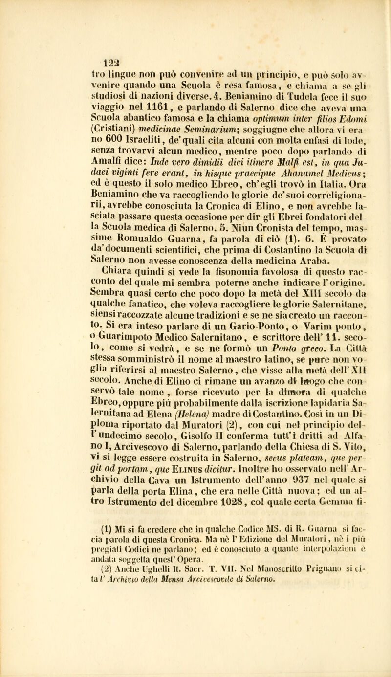 tro lingue non può convenire ad un principio, e può solo av- venire quando una Scuola e resa famosa, e chiama a se gli studiosi di nazioni diverse. 4. Beniamino di Tudela fece il suo viaggio nel 1161, e parlando di Salerno dice che aveva una Scuola abantico famosa e la chiama optimum Inter filìos Edomi (Cristiani) medicinae Seminarium; soggiugne che allora vi era no 600 Israeliti, de'quali cita alcuni con molta enfasi di lode, senza trovarvi alcun medico, mentre poco dopo parlando di Amalfi dice: Inde vero dimidii dici itinere Mal fi est, in qua Ju- daei viginli fere erant, in hisque praecipue Ahanamel Medicus ; ed è questo il solo medico Ebreo, ch'egli trovò in Italia. Ora Beniamino che va raccogliendo le glorie de'suoi correligiona- rii,avrebbe conosciuta la Cronica di Elino, e non avrebbe la- sciata passare questa occasione per dir gli Ebrei fondatori del- la Scuola medica di Salerno. 5. Niun Cronista del tempo, mas- sime Bomualdo Guarna, fa parola di ciò (1). 6. È provato da'documenti scientifici, che prima di Costantino la Scuola di Salerno non avesse conoscenza della medicina Araba. Chiara quindi si vede la fisonomia favolosa di questo rac- conto del quale mi sembra poterne anche indicare l'origine. Sembra quasi certo che poco dopo la metà del XIII secolo da qualche fanatico, che voleva raccogliere le glorie Salernitane, siensi raccozzate alcune tradizioni e se ne siacreato un raccon- to. Si era inteso parlare di un Gario-Ponto, o Varim ponto, o Guarimpoto Medico Salernitano, e scrittore dell' 11. seco- lo , come si vedrà, e se ne formò un Ponto greco. La Città stessa somministrò il nome al maestro latino, se pure non vo- glia riferirsi al maestro Salerno, che visse alla metà dell'Ali secolo. Anche di Elino ci rimane un avanzo di htogo che con- servò tale nome , forse ricevuto per la dimora di qualche Ebreo, oppure più probabilmente dalla iscrizione lapidaria Sa- lernitana ad Elena (Uclena) madre di Costantino. Cosi in un Di- ploma riportato dal Muratori (2), con cui nel principio del- l' undecimo secolo, Gisolfo li conferma tutt'i dritti ad Alfa- no I, Arcivescovo di Salerno, parlando della Chiesa di S. Vito, vi si legge essere costruita in Salerno, secus plaleam, que per- git adportam, que Elinus dicitur. Inoltre ho osservalo Dell' Ar- chivio della Cava un lslrumento dell'anno 937 nel quale si parla della porta Elina, che era nelle Città nuova ; ed un al- tro Istrumento del dicembre 1028, col quale certa Gemma li (1) Mi si fa credere che in qualche Codice MS. di R. Guarna si fac- cia parola di questa Cronica. Ma nò l'Edizione del Muraioli, nò i più pregiali Codici ne parlano; ed e conosciuto a quaule interpolazioni è andata sorella quesl' Opera. ('2) Anche Ughelli It. Sacr. T. VII. Nel Manoscritto IViguauo si ci- ta V Archìvio della Mensa Arcivescovile di Sulemo.