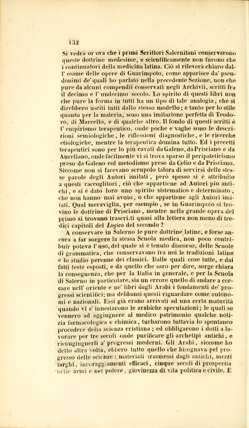 queste dottrine medesime, e scientitìcamente non furono clie i continuatori della medicina latina. Ciò si rileverà chiaro dal- l' esame delle opere di Guarimjtoto, come apparisce da' pseu- donimi de'quali ho parlato nella precedente Sezione, non che pure da alcuni compendii conservali negli Archivii, scritti fra il decimo e F undecimo secolo. Lo spirito di questi libri non che pure la forma in tutti ha un tipo di tale analogia, che si direbbero usciti tutti dallo stesso modello; e tanto per lo stile quanto per la materia, sono una imitazione perfetta di Teodo- ro, di Marcello, e di qualche altro. Il fondo di questi scritti è V empirismo terapeutico, onde poche e vaghe sono le descri- zioni semiologiche, le riflessioni diagnostiche, e le ricerche etiologiche, mentre la terapeutica domina lutto. Ed i precetti terapeutici sono per lo più cavati da Galeno, daPrisciano e da Aureliano, onde facilmente vi si trova sparso il peripateticismo preso da Galeno col melodismo preso da Celio e da Prisciano. Siccome non si facevano scrupolo talora di servirsi delle stes- se parole degli Autori imitali , però spesso si è attribuito a questi raccoglitori, ciò che appartiene ad Autori più anti- chi , e si è dato loro uno spirito sistematico e determinato , che non hanno mai avuto, o che appartiene agli Autori imi- iati. Qual meraviglia, per esempio, se in Guarimpoto si tro- vino le dottrine di Prisciano , mentre nella grande opera del primo si trovano trascrivi quasi alla lettera non meno di tre- dici capitoli del Logico del secondo ? A conservare in Salerno le pure dottrine latine, e forse au- rora a far sorgere la slessa Scuola medica, non poco contri- buir poteva l'uso,del quale si è tenuto discorso, delle Scuole di grammatica, che conservavano ira noi le tradizioni latine e lo studio perenne dei classici. Dalle quali cose tutte, e dai fatti testé esposti, e da quello che sarò per dire, sorge chiara la conseguenza, che per la Italia in generale, e per la Scuola di Salerno in particolare, sia un errore quello di andare a cer- care neir oriente e ne' libri degli Arabi i fondamenti de' pro- gressi scientifici; ma debbansi questi riguardare come autono- mi e nazionali. Essi già erano arrivati ad una certa maturità quando vi s' innestarono le arabiche speculazioni ; le quali se vennero ad aggiugnere al medico patrimonio qualche noti- zia farmacologica e chimica, turbarono tuttavia lo spontaneo procedere della scienza cristiana ; ed obbligarono i dotti a la- vorare per tre secoli onde purilìcare gli archetipi antichi, e ricongiugnerli a' progressi moderni. Gli Arabi, siccome ho detto altra \olta, ebbero lutto quello che bisognava pel pro- gresso delle scienze : materiali trasmessi dagli antichi, mezzi larghi, incoraggiamenti eflìcaci, cinque seeoli di prosperità nelle anni e nel potere , giovinezza di vita politica e civile. E r>