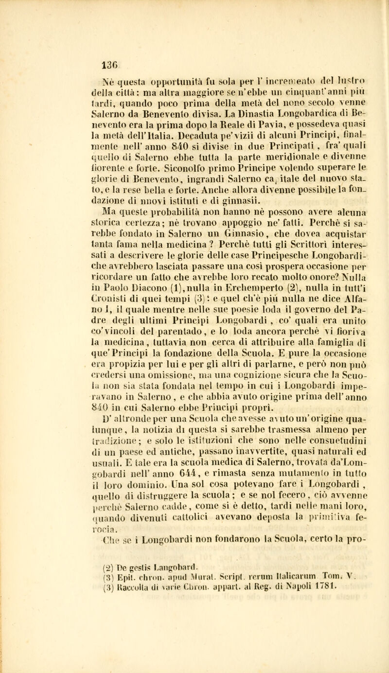 Né questa opportunità fu sola per V incremento del lustro della città: ma altra maggiore se n'ebbe un cinquanf anni più tardi, quando poco prima della metà del nono secolo venne Salerno da Benevento divisa. La Dinastia Longobardica di Be- nevento era la prima dopo la Reale di Pavia, e possedeva quasi la metà dell'Italia. Decaduta pe'vizii di alcuni Principi, final- mente nell'anno 840 si divise in due Principati , fra'quali quello di Salerno ebbe tutta la parte meridionale e divenne fiorente e forte. Siconolfo primo Principe volendo superare le glorie di Benevento, ingrandì Salerno capitale del nuovo sla- to, e la rese bella e forte. Anche allora divenne possibile la fon- dazione di nuovi istituti e di ginnasii. Ma queste probabilità non hanno né possono avere alcuna storica certezza; né trovano appoggio ne' fatti. Perchè si sa- rebbe fondato in Salerno un Ginnasio, che dovea acquistar tanta fama nella medicina ? Perchè tutti gli Scrittori interes- sati a descrivere le glorie delle case Principesche Longobardi- che avrebbero lasciata passare una così prospera occasione per ricordare un fatto che avrebbe loro recato molto onore? Nulla in Paolo Diacono (1),nulla in Erchemperto (2), nulla in tutt'i Cronisti di quei tempi (3) t e quel ch'ò più nulla ne dice Alfa- no 1, il quale mentre nelle sue poesie loda il governo del Pa- dre degli ultimi Principi Longobardi , co' quali era unito co'vincoli del parentado, e lo loda ancora perchè vi fioriva la medicina, tuttavia non cerca di attribuire alla famiglia di que'Principi la fondazione della Scuola. E pure la occasione era propizia per lui e per gli altri di parlarne, e però non può credersi una omissione, ma una cognizione sicura che la Scuo- la non sia stata fondala nel tempo in cui i Longobardi impe- ravano in Salerno , e che abbia avuto origine prima dell'anno 840 in cui Salerno ebbe Principi propri. D' altronde per una Scuola che avesse avuto un'origine qua- lunque , la notizia di questa si sarebbe trasmessa almeno per tradizione; e solo le istituzioni che sono nelle consuetudini di un paese ed antiche, passano inavvertite, quasi naturali ed usuali. E tale era la scuola medica di Salerno, trovata da'Lom- gobardi nell'anno 644, e rimasta senza mutamento in tutto il loro dominio. Una sol cosa potevano fare i Longobardi , quello di distruggere la scuola ; e se noi fecero , ciò avvenne perchè Salerno cadde, come si è detto, tardi nelle mani loro, quando divenuti cattolici avevano deposta la primi'iva fe- rocia. Che se i Longobardi non fondarono la Scuola, certo la pro- (2) T)c goslis Langobard. (3) Epit. ehron- apud Maral. Script, rerum llalicarum Tom. V. (3) Kaeeolla di varie Cbion. appari, al Reg. di Napoli 1781.