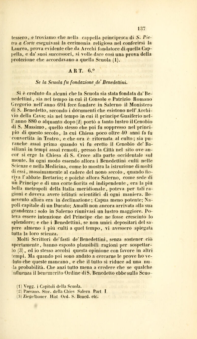 \M lessero, e troviamo che nella cappella principesca di S. Pie- tro a Corte eseguivasi la cerimonia religiosa nel conferirsi la Laurea, prova evidente che da Arechi fondatore di quella Cap- pella, e da' suoi successori, si volle d«re così una prova della protezione che accordavano a quella Scuola (1). ART. 6.° Se la Scuola fu fondazione de' Benedettini. Si è creduto da alcuni che la Scuola sia stata fondata da' Be- nedettini , sia nel tempo in cui il Console e Patrizio Romano Cregorio nell'anno 694 fece fondare in Salerno il Monistero di S. Benedetto, secondo i documenti che esistono nell'Archi- vio della Cava; sia nel tempo in cui il principe Guaiferio nel- I' anno 880 o alquanto dopo (2) portò a tanto lustro il Cenobio di S. Massimo, quello stesso che poi fu soppresso nel princi- pio di questo secolo, la cui Chiesa poco oltre 40 anni fa fu convertita in Teatro, e che ora è ritornata al culto ; sia pu- ranche assai prima quando vi fu eretto il Cenobio de' Ba- siliani in tempi assai remoti, presso la Città nel sito ove an- cor si erge la Chiesa di S. Croce alla parte occidentale sul monte. In ogni modo essendo allora i Benedettini culti nelle Scienze e nella Medicina, come lo mostra la istruzione di molti di essi, massimamente al cadere del nono secolo , quando fio- riva l'abbate Bertario; e poiché allora Salerno, come sede di un Principe e di una corte fiorita ed indipendente , era la più bella metropoli della Italia meridionale, poteva per tali ra- gioni e doveva avere istituti scientifici di ogni maniera. Be- nevento allora era in declinazione; Capua meno polente; Na- poli capitale di un Ducato; Amalfi non ancora arrivata alla sua grandezza : solo in Salerno riunivasi un lustro maggiore. Po- teva essere intenzione del Principe che ne fosse cresciuto lo splendore; e che i Benedettini, se non unici depositari del sa- pere almeno i più culti a quel tempo, vi avessero spiegata tutta la loro scienza. Molti Scrittori de'fasti de'Benedettini, senza sostener ciò apertamente, hanno esposto plausibili ragioni per sospettar- lo (3), ed io stesso accolsi questa opinione con favore in altri empi. Ma quando poi sono andato a cercarne le prove ho ve- luto che queste mancano, e che il tutto si riduce ad una nu- la probabilità. Che anzi tutto mena a credere che se qualche influenza il benemerito Ordine diS. Benedetto ebbe sulla Scuo (t) Vegg. i Capitoli della Scuola. (2) Paesano. Stor. della Chics Salem Pari I. (.3) Ziegelbauer. Hisl Ord. S. Bened. eie.