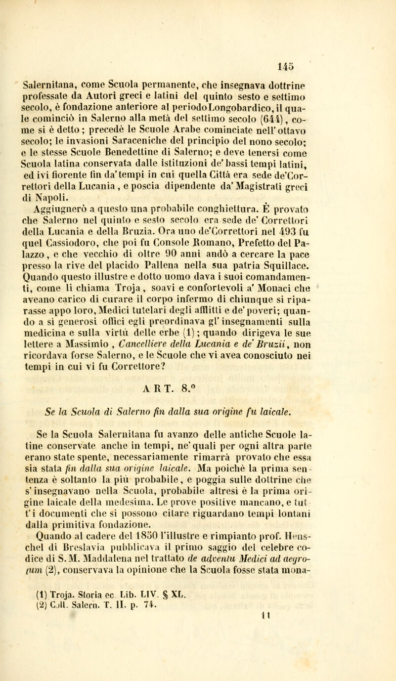 Salernitana, come Scuola permanente, che insegnava dottrine professate da Autori greci e latini del quinto sesto e settimo secolo, è fondazione anteriore al periodo Longobardico, il qua- le cominciò in Salerno alla metà del settimo secolo (644), co- me si è detto ; precede le Scuole Arabe cominciate nell'ottavo secolo; le invasioni Saraceniche del principio del nono secolo; e le stesse Scuole Benedettine di Salerno; e deve tenersi come Scuola latina conservata dalle istituzioni de'bassi tempi latini, ed ivi fiorente fin da'tempi in cui quella Città era sede de'Cor- rettori della Lucania , e poscia dipendente da' Magistrati greci di Napoli. Aggiugnerò a questo una probabile conghiettura. È provato che Salerno nel quinto e sesto secolo era sede de' Correttori della Lucania e della Bruzia. Ora uno de'Correttori nel 493 fu quel Cassiodoro, che poi fu Console Bomano, Prefetto del Pa- lazzo , e che vecchio di oltre 90 anni andò a cercare la pace presso la rive del placido Pallena nella sua patria Squillace. Quando questo illustre e dotto uomo dava i suoi comandamen- ti, come li chiama Troja , soavi e confortevoli a' Monaci che aveano carico di curare il corpo infermo di chiunque si ripa- rasse appo loro, Medici tutelari degli afflitti e de'poveri; quan- do a sì generosi offici egli preordinava gì' insegnamenti sulla medicina e sulla virtù delle erbe (1) ; quando dirigeva le sue lettere a Massimio , Cancelliere della Lucania e de' Bruzii, non ricordava forse Salerno, e le Scuole che vi avea conosciuto nei tempi in cui vi fu Correttore? ABT. 8.° Se la Scuola di Salerno fin dalla sua origine fu laicale. Se la Scuola Salernitana fu avanzo delle antiche Scuole la- tine conservate anche in tempi, ne'quali per ogni altra parte erano state spente, necessariamente rimarrà provato che essa sia stata fin dalla sua origine laicale. Ma poiché la prima sen- tenza è soltanto la più probabile, e poggia sulle dottrine che s'insegnavano nella Scuola, probabile altresì è la prima ori- gine laicale della medesima. Le prove positive mancano, e tut fi documenti che si possono citare riguardano tempi lontani dalla primitiva fondazione. Quando al cadere del 1850 l'illustre e rimpianto prof. Hens- chel di Breslavia pubblicava il primo saggio del celebre co- dice di S.M. Maddalena nel trattato de advenlu Medici ad aegro- tum (2), conservava la opinione che la Scuola fosse stata mona- li) Troja. Storia ec Lib. LIV. § XL. (2) CjU. Salern. T. IL p. 74. ìt