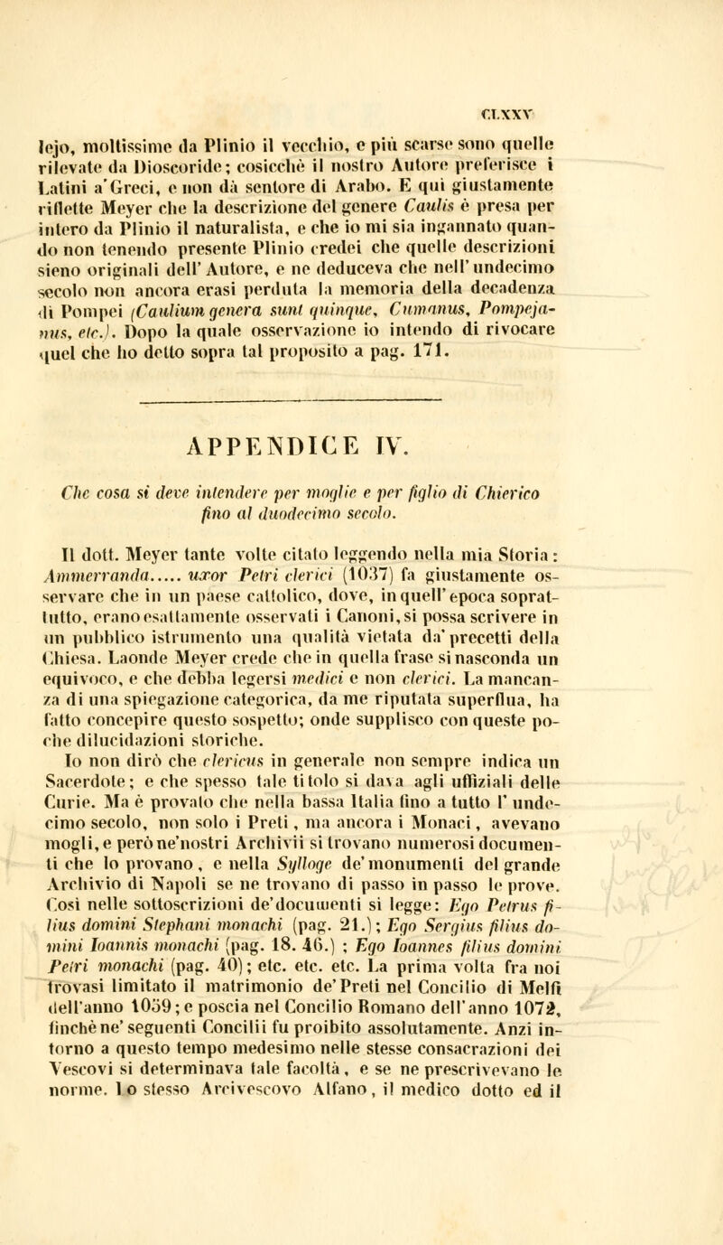 lejo, moltissimo da Plinio il vecchio, e più scarse sono quelle rilevate da Dioscoride; cosicché il nostro Autore preferisce i Latini a'Greci, e non dà sentore di Arabo. E qui giustamente riflette Meyer che la descrizione del genere Cauti* è presa per intero da Plinio il naturalista, e che io mi sia ingannato quan- do non tenendo presente Plinio credei che quelle descrizioni sieno originali dell'Autore, e ne deduceva che nell'undecimo secolo non ancora erasi perduta la memoria della decadenza dì Pompei (Canlium genera sunt quinque, Cumanus, Pompcja- nus, eie.}. Dopo la quale osservazione io intendo di rivocare quel che ho detto sopra tal proposito a pag. 171. APPENDICE IV. Che cosa si deve intendere per moglie e per figlio di Chierico fino al duodecimo secolo. Il dott. Meyer tante volte citato leggendo nella mia Storia : Ammerranda uxor Petri clerici (1037) fa giustamente os- servare che in un paese cattolico, dove, in queir epoca soprat- tutto, erano esattamente osservati i Canoni, si possa scrivere in un pubblico istrumento una qualità vietata da'precetti della Chiesa. Laonde Meyer crede che in quella frase si nasconda un equivoco, e che debba legersi medici e non clerici. La mancan- za di una spiegazione categorica, da me riputata superflua, ha fatto concepire questo sospetto; onde supplisco con queste po- che dilucidazioni storiche. Io non dirò che clericus in generale non sempre indica un Sacerdote; e che spesso tale titolo si dava agli uffìziali delle Curie. Ma è provalo che nella bassa Italia fino a tutto 1' unde- cimo secolo, non solo i Preti, ma ancora i Monaci, avevano mogli, e peròne'nostri Archivii si trovano numerosi documen- ti che lo provano, e nella Sylloge de'monumenti del grande Archivio di Napoli se ne trovano di passo in passo le prove. Così nelle sottoscrizioni de'docuinenti si legge: Ego Petrus fì- lius domini Slephani monachi (pag. 21.); Ego Sergius fìlius do- mini Ioannis monachi (pag. 18. 46.) ; Ego Ioannes fìlius domini Peiri monachi (pag. 40) ; etc. etc. etc. La prima volta fra noi trovasi limitato il matrimonio de'Preti nel Concilio di Melfi dell'anno 1059 ; e poscia nel Concilio Romano dell'anno 1072, tinche ne'seguenti Concilii fu proibito assolutamente. Anzi in- torno a questo tempo medesimo nelle stesse consacrazioni dei Vescovi si determinava fale facoltà, e se ne prescrìvevano le. norme, lo stesso Arcivescovo Alfano, il medico dotto ed il