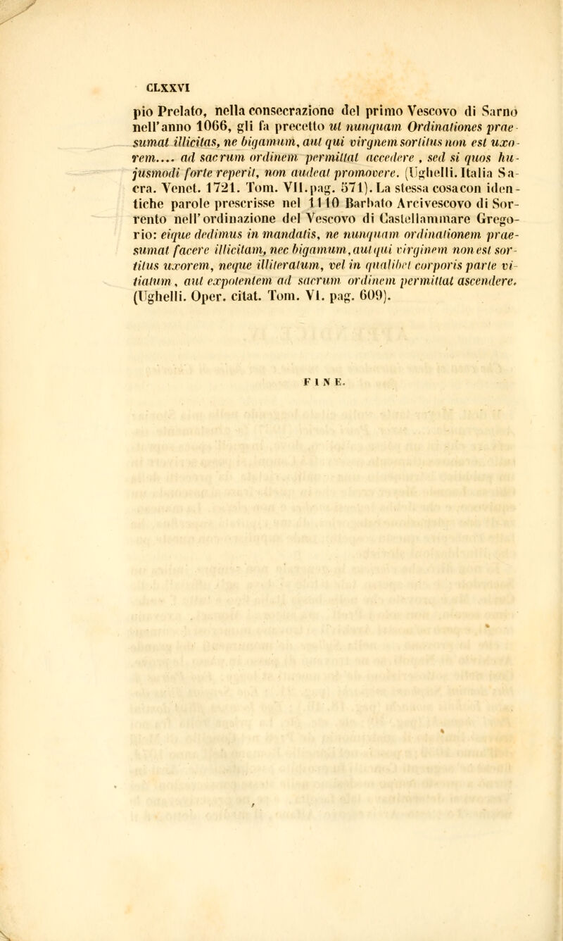 pio Prelato, nella consecraziono del primo Vescovo di Sarno nell'anno 1066, gli fa precetto ut nunquam Ordinationes prae sumat illicitas, ne bigamum, aul qui virgnemsorlilus non est uxo rem..., ad sacrum ordinem permutai accedere , sed si quos hu- jusmodi forte reperii, non audeai promovere. (Ughelli. Italia Sa- cra. Venet. 1721. Tom. Vll.pag. 571). La stessa cosa con iden- tiche parole prescrisse nel 1110 Barbato Arcivescovo di Sor- rento nell'ordinazione del Vescovo di Castellammare Grego- rio: eique dedimus in mandatis, ne nunquam ordinalionem prae- sumat facete iliicitam, nec bigamum, aul qui virginem non est sor- Hlus uxorem, neque Ulileralum, vel in qnaìibct corporis parte vi- tialum, aut expotenlem ad sacrum ordinem permitlat ascendere, (Ughelli. Oper. citat. Tom. Vi. pag. 609). FINE-