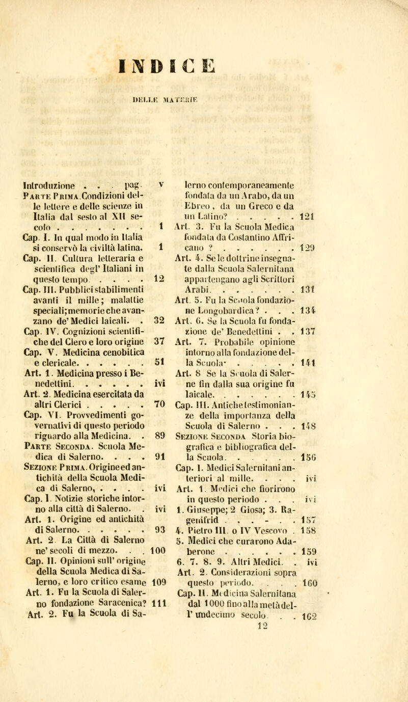 DELLE MATERIE Introduzione . . pag- v Parte Prima.Condizioni del- le lettóre e delle scienze in Italia dal seslo al XU se- colo t Cap I. In qual modo in Italia si conservò la civiltà Ialina. 1 Cap. II. Cultura letteraria e scientifica degt' Italiani in questo tempo 12 Cap. III. Pubblici stabilimenti avanti il mille; malattie speciali; memorie che avan- zano de'Medici laicali. . 32 Cap- IV. Cognizioni scientifi- che del Clero e loro origine 37 Cap. V. Medicina cenobitica e clericale 51 Art. 1. Medicina presso i Be- nedettini ivi Art. 2. Medicina esercitata da altri Clerici 70 Cap. VI; Provvedimenti go- vernativi di questo periodo riguardo alla Medicina. . 89 Parte Seconda. Scuola Me- dica di Salerno. ... 91 Sezione Prima.Origineedan- tichità della Scuola Medi- ca di Salerno, .... ivi Cap. 1 Notizie storiche intor- no alla città di Salerno. . ivi Art. 1. Origine ed antichità di Salerno 93 Art. 2 La Città di Salerno ne'secoli dimezzo. . .100 Cap. II. Opinioni sull' origine della Scuola Medica di Sa- lerno, e loro critico esame 109 Art. 1. Fu la Scuola di Saler- no fondazione Saracenica? Ili Art. 2. Fu la Scuola di Sa- lerno contemporaneamente fondata da un Arabo, da un Ebreo , da un Greco e da un Latino? Art. 3. Fu la Scuola Medica fondata da Costantino Afri- cano ? Art. 4. Se le dottrine insegna- te dalla Scuola Salernitana appartengano agli Scrittori Arabi Art 5. Fu la Se.«ola fondazio- ne Longobardica? . . . Art. 6. Se la Scuola fu fonda- zione de' Benedettini . . Art. 7. Probabile opinione intorno alla fondazione del- la Scuola- Art. 8 Se la Scuola di Saler- ne fin dalla sua origine fu laicale Cap. III. Anlichelestimonian- ze della importanza della Scuola di Salerno . Sezione Seconda Storia bio- grafica e bibliografica del- la Scuola. . Cap. 1. Medici Salernitani an- teriori al mille. . . . Ari. 1. Medici che fiorirono in questo periodo . . . Ì.Giuseppe; 2 Giosa; 3. Ra- genifrid ...... 4. Pietro IH. o IV Vescovo . 5. Medici che curarono Ada- berone 6. 7. 8. 9. Altri Medici. . Art. 2. Considerazioni sopra questo periodo. Cap. II. Mt dicina Salernitana dal 1000 fino alla metàdel- i' imdecimo secolo 12 121 129 131 134 137 141 145 148 156 157 158 159 ivi 160 . 162