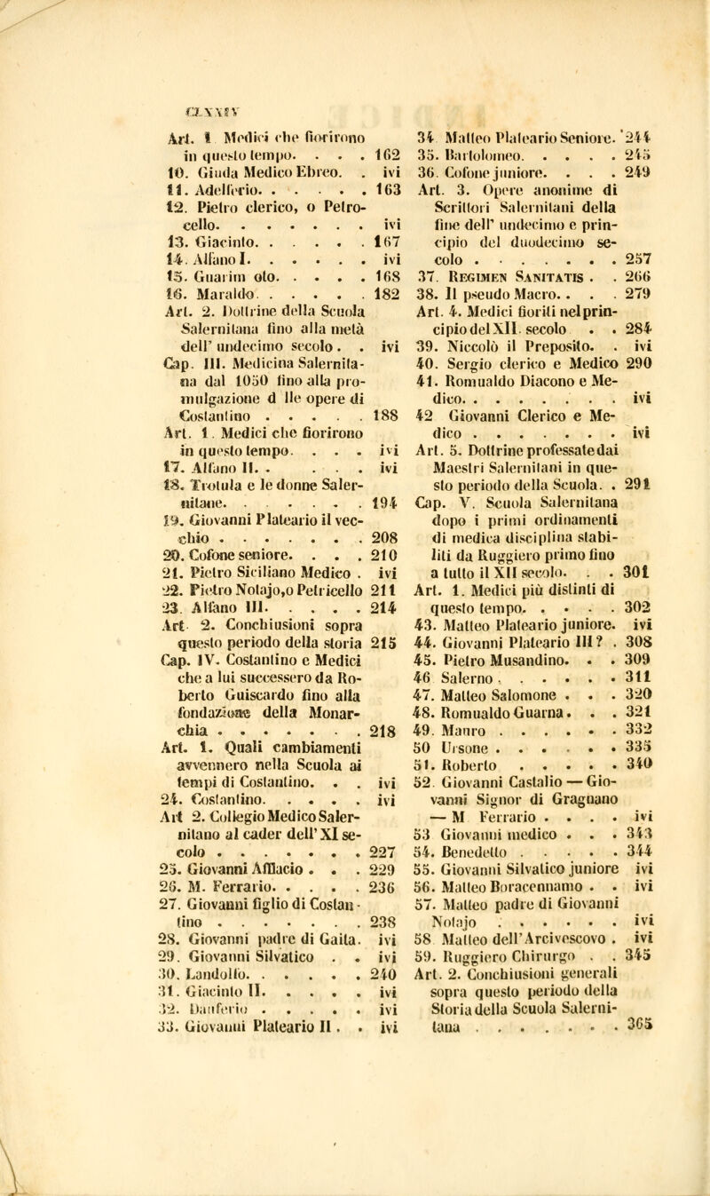 OLXXIV Ari. I Medici che fiorirono in questo tempo. . . .162 10. Giuda Medico Ebreo. . ivi 11. Adellerlo 163 12. Pietro eterico, o Pelro- cello ivi 13. Giacinto 167 14. Aitano I ivi 15. Guarirli oto 168 16. Maraido 182 Art. 2. Dottrine della Scuola Salernitana fino alla metà dell' undecimo secolo. . ivi Gap. 111. Medicina Salernita- na dal 1050 lino alla pro- mulgazione d Ile opere di Costantino 188 Art. 1. Medici che fiorirono in questo tempo. . . , ivi 17. Alluno 11 ivi 18. Trolula e le donne Saler- nitane. ...... 194 19. Giovanni Plaleario il vec- chio 208 20. Colone seniore. . . .210 21. Pietro Siciliano Medico . ivi 22. Pietro Nolajo,o Pelliccilo 211 23. Aliano IH. . . .214 Art 2. Conclusioni sopra questo periodo della storia 215 Cap. IV. Costanlino e Medici che a lui successero da Ro- berto Guiscardo fino alla fondazione della Monar- chia 218 Art. 1. Quali cambiamenti avvennero nella Scuola ai tempi di Costantino. . . ivi 24. Costanlino ivi Art 2. Collegio Medico Saler- nitano al cader dell'XI se- colo 227 23. Giovanni Affiucio . . . 229 26. M. Ferrano 236 27. Giovanni figlio di Coslan • (ino 238 28. Giovanni padre di Gaita. ivi 29. Giovanni Selvatico . . ivi .10. Landolfo 240 31. Giacinto li ivi :52. Datifcrio ivi .il Giovanni Plaleario II . . ivi 3i Matteo Plaleario Seniore. '244 35. Bartolomeo 2io 36. Colone juniore. . . . 249 Art. 3. Opere anonime di Scrittoli Salernitani della fine delP undecimo e prin- cipio del duodecimo se- colo . ■ 257 37. Regtjhen Sanitatk . . 266 38. Il pseudo Macro.. . .279 Art. 4. Medici fioriti nelprin- cipiodelXII. secolo . . 284 39. Niccolò il PreposHo. . ivi 40. Sergio clerico e Medico 290 41. Romualdo Diacono e Me- dico ivi 42 Giovanni Clerico e Me- dico ivi Art. 5. Dottrine professate dai Maestri Salernitani in que- sto periodo della Scuola. . 291 Cap. V. Scuola Salernitana dopo i primi ordinamenti di medica disciplina slabi- liti da Ruggiero primo fino a tulio il XII secolo. . . 301 Art. 1. Medici più distinti di questo tempo 302 43. Matteo Plaleario juniore. ivi 44. Giovanni Plaleario IH? . 308 45. Pietro Musandino. . . 309 46 Salerno 311 47. Matteo Salomone . . . 320 48. Romualdo Guaina. . .321 49. Mauro 332 50 Ursone ...... 335 51. Roberto 340 52 Giovanni Caslalio — Gio- vanni Signor di Gragnano — M Ferrano .... ivi 53 Giovanni medico . . . 343 54. Benedetto 344 55. Giovanni Silvatico juniore ivi 56. Matteo Boraccnnamo . . ivi 57. Matteo padre di Giovanni Nolajo ivi 58 Malleo dell'Arcivescovo . ivi 59. Ruggiero Chirurgo . . 345 Art. 2. Conclusioni generali sopra questo periodo della Storia della Scuola Salerni- tana ....... 3G5