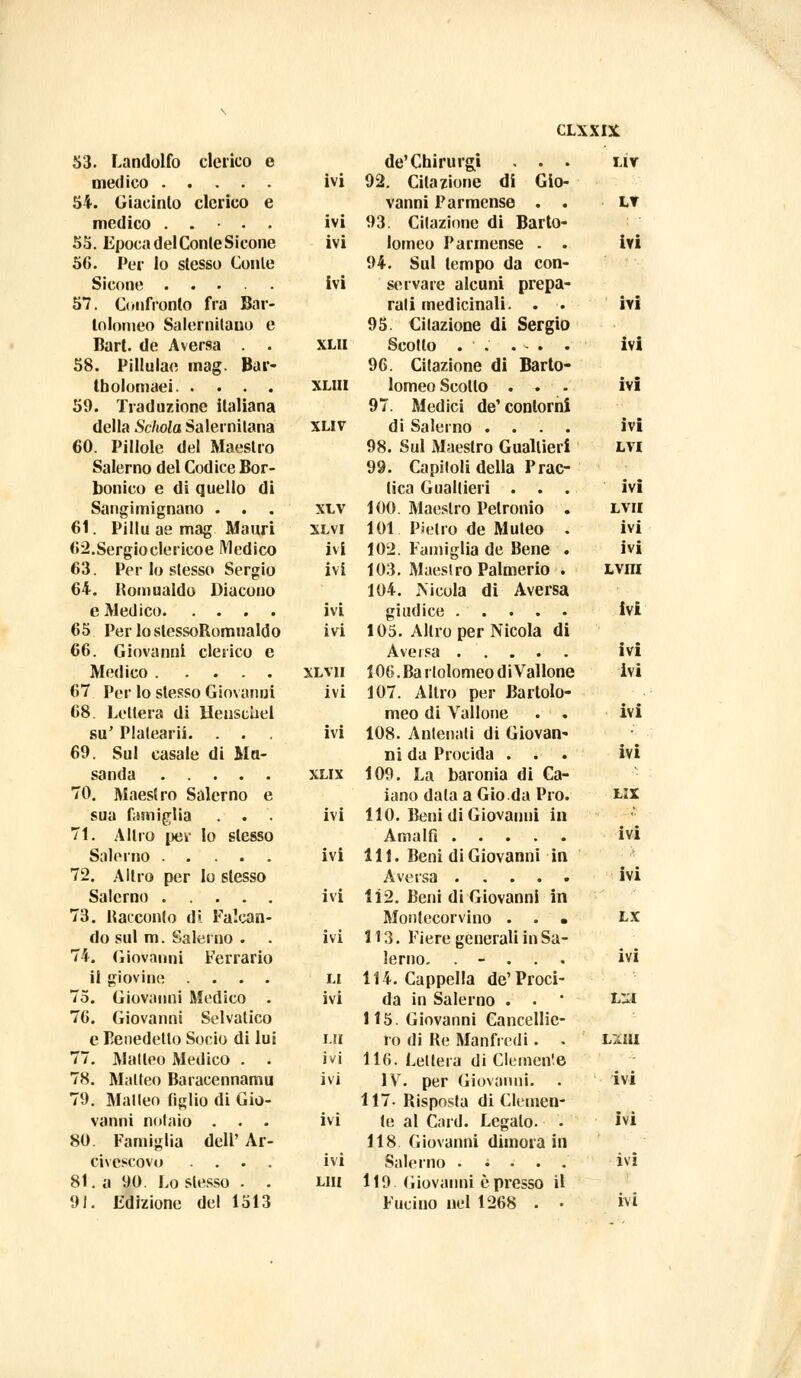 53. Landolfo clerico e de'Chirurgi . . . LÌV medico ivi 92. Citazione di Gio- 54. Giacinto clerico e vanni Parmense . . LT medico .... ivi 93. Citazione di Barto- 55. Epoca del Conte Sicone ivi lomeo Parmense . . ivi 56. Per lo slesso Conte 94. Sul tempo da con- Sicone ivi servare alcuni prepa- 57. Confronto fra Bar- rati medicinali. . . ivi tolomeo Salernitano e 95. Citazione di Sergio Bart. de Aversa . . XLII ivi 58. Pillulae mag. Bar- 96. Citazione di Barto- tbolomaei XLIII lomeo Scollo . . ivi 59. Traduzione italiana 97. Medici de' contorni della Schola Salernitana XLIV di Salerno .... ivi 60. Pillole del Maestro 98. Sul Maestro Gualtieri LVI Salerno del Codice Bor- 99. Capitoli della Prac- bonico e di quello di (ica Gualtieri . . . ivi Sangimignano . . XLV 100. Maestro Petronio . LVII 61. Pillu ae mag Mauri XLVI 101 Pietro de Muleo . ivi 62.Sergioclericoe Medico ivi 102. Famiglia de Bene . ivi 63. Per lo stesso Sergio ivi 103. Maestro Palmerio . Lvm 64. Romualdo Diacono 104. Nicola di Aversa ivi ivi 65 PerlostessoRomualdo ivi 105. Altro per Nicola di 66. Giovanni clerico e ivi Medico XLV1I 106. Ba r tolomeo d i Vallone ivi 67 Per lo stesso Giovanni ivi 107. Altro per Bartolo- 68. Lettera di Henscliel meo di Vallone . . ivi su' Plalearii. . . ivi 108. Antenati di Giovan- 69. Sul casale di Ma- ni da Procida . . ivi 109. La baronia di Ca- 70. Maestro Salerno e iano data a Gio.da Pro. LIX sua famiglia . . ivi 110. Beni di Giovanni in 71. Altro per lo slesso Amalfi ivi Salerno ivi 111. Beni di Giovanni in 72. Altro per lo slesso ivi ivi 1Ì2. Beni di Giovanni in 73. Racconto di Falcan- Montecorvino . . • LX do sul m. Salerno . ivi 113. Fiere generali in Sa- 74. Giovanni Ferrarlo lerno. . - . ivi il giovino .... LI 114. Cappella de' Proci- 75. Giovanni Medico . ivi da in Salerno . . £51 76. Giovanni Selvatico 115. Giovanni Cancellie- e Benedetto Socio di lui LH re di Re Manfredi. . iMAi 77. Matteo Medico . . ivi 116. Lettera di Clemente 78. Matteo Baracennamu ivi IV. per Giovanni. . ivi 79. Matteo tiglio di Gio- 117- Risposta di Clemen- vanni notaio . . . ivi te al Card. Legalo. . ivi 80. Famiglia dell' Ar- 118 Giovanni dimora in civescovo .... ivi Salerno . ; . . . ivi 81. a 90. Lo slesso . . LUI 119 Giovanni è presso il