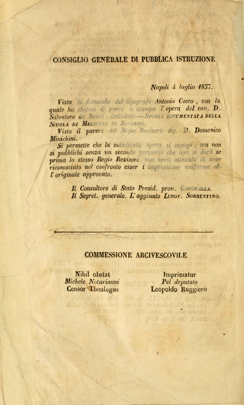 CONSIGLIO GENERALE D! PUBBLICA ISTRUZIONE Napoli 4 luglio 1851. Vista ihtonio Cocco , con la quale hu a stampa V opera del cav. D. Salvatore a\ I dato — Storia documentata della Scuola di MWi uno. Visto il parere dei li ) Domenico Minichini. Si permette che la su ipi ; ma non si pubblichi senza un seco<^ v se prima lo stesso Regio Revisore aver riconosciuto nel confronto esser l\ V originale approvato. Il Consultore di Stato Presid. prov. azza. Il Segret. generale. L'aggiunto Lvdov. Sorrentino. COMMESSIONE ARCIVESCOVILE NihiI obslat Imprimatur Michele Notarianni Pel deputato Censor'Theologus Leopoldo Ruggii