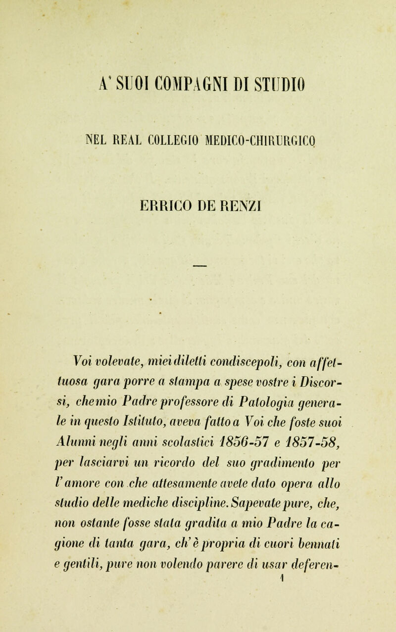 A'SUOI COMPAGNI DI STUDIO NEL REAL COLLEGIO MEDICO-CHIRURGICO ERRICO DE RENZI Voi volevate, miei diletti condiscepoli, con affet- tuosa gara porre a slampa a spese vostre i Discor- si, chemio Padre professore di Patologia genera- le in questo Istituto, aveva fatto a Voi che foste suoi Alunni negli anni scolastici 1856-57 e 1857-58, per lasciarvi un ricordo del suo gradimento per l'amore con che attesamente avete dato opera allo studio delle mediche discipline. Sapevate pure, che, non ostante fosse stala gradila a mio Padre la ca- gione di tanta gara, eh' è propria di cuori bennati e gentili, pure non volendo parere di usar deferen-