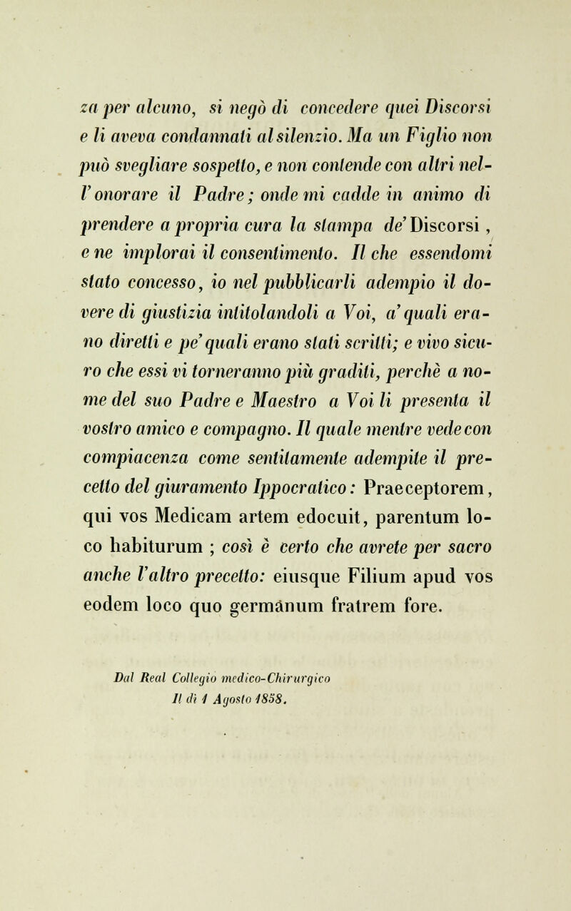 za per alcuno, si negò di concedere quei Discorsi e li aveva condannali al silenzio. Ma un Figlio non può svegliare sospetto, e non contende con altri nel- V onorare il Padre ; onde mi cadde in animo di prendere a propria cura la slampa de' Discorsi, e ne implorai il consentimento. Il che essendomi stato concesso, io nel pubblicarli adempio il do- vere di giustizia intitolandoli a Voi, a'quali era- no diretti e pe quali erano slati scritti; e vivo sicu- ro che essi vi torneranno più gradili, perchè a no- me del suo Padre e Maestro a Voi li presenta il vostro amico e compagno. Il quale mentre vede con compiacenza come sentitamente adempite il pre- cetto del giuramento Ippocratico : Praeceptorem, qui vos Medicam artem edocuit, parentum lo- co habiturum ; così è certo che avrete per sacro anche l'altro precello: eiusque Filium apud vos eodem loco quo germànum fratrem fore. Dal Real Collegio medico-Chirurgico Il di 4 Agosto 1838.