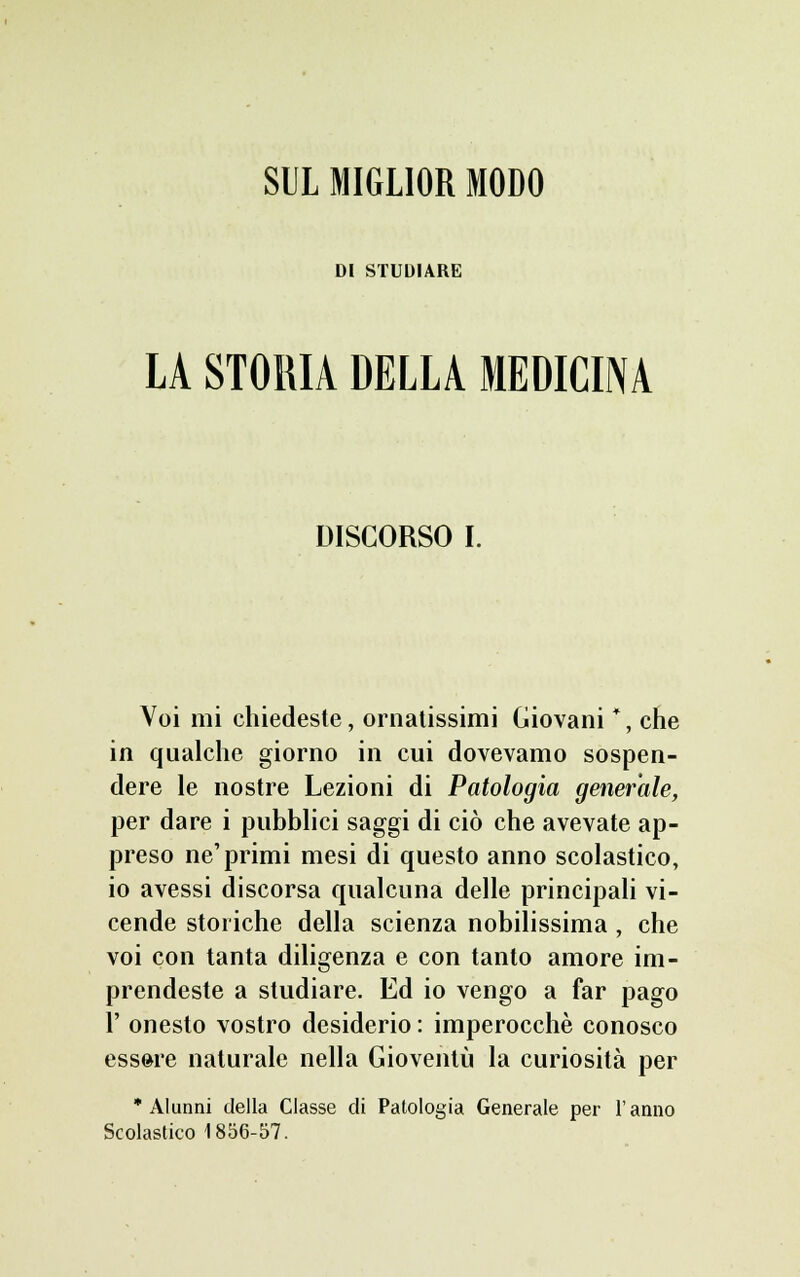 SUL MIGLIOR MODO DI STUDIAKK LA STORIA DELLA MEDICINA DISCORSO I. Voi mi chiedeste, ornatissimi Giovani *, che in qualche giorno in cui dovevamo sospen- dere le nostre Lezioni di Patologia generale, per dare i pubblici saggi di ciò che avevate ap- preso ne'primi mesi di questo anno scolastico, io avessi discorsa qualcuna delle principali vi- cende storiche della scienza nobilissima , che voi con tanta diligenza e con tanto amore im- prendeste a studiare. Ed io vengo a far pago 1' onesto vostro desiderio : imperocché conosco essere naturale nella Gioventù la curiosità per 'Alunni della Classe di Patologia Generale per l'anno Scolastico 1856-57.