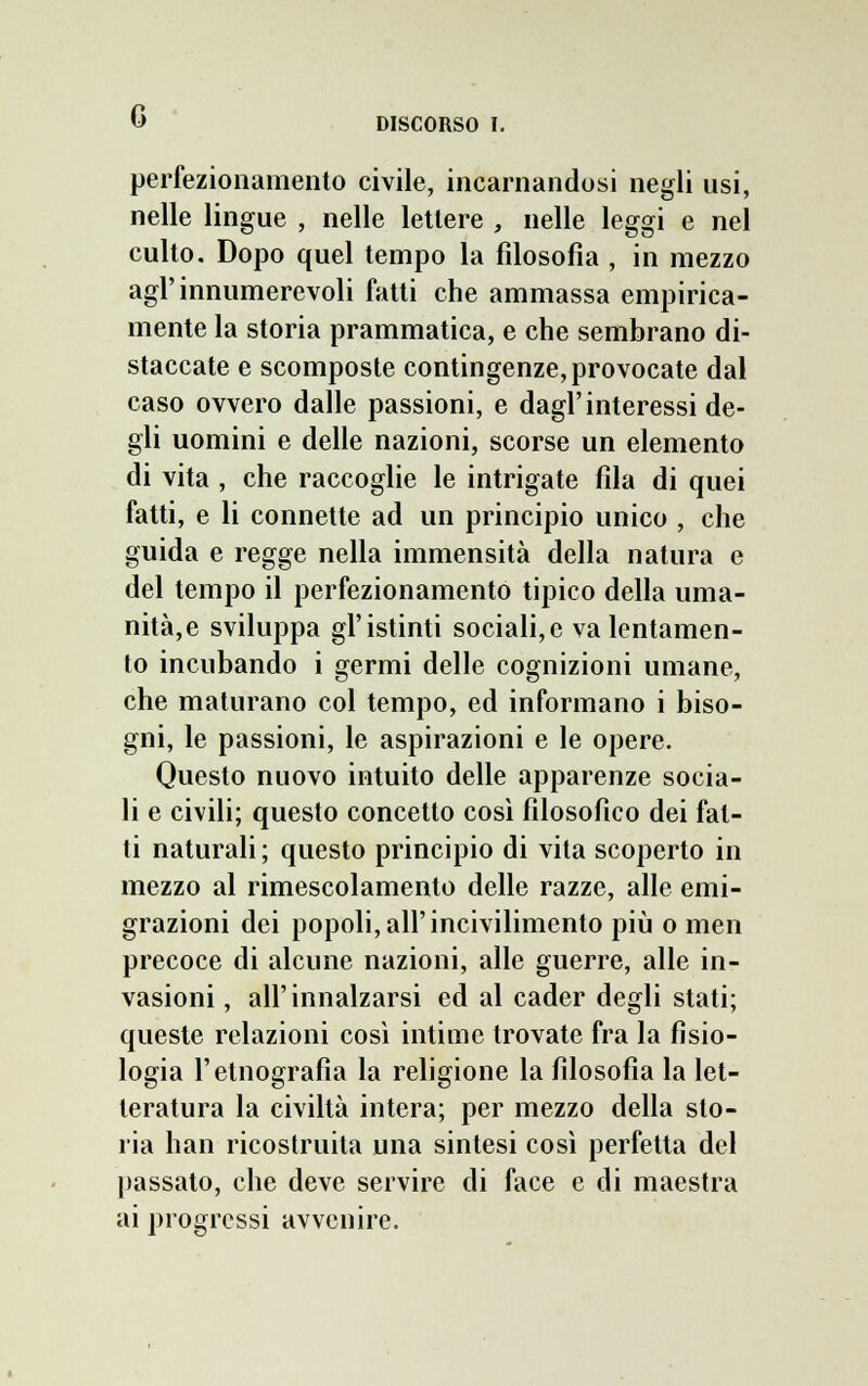 G DISCORSO I. perfezionamento civile, incarnandosi negli usi, nelle lingue , nelle lettere , nelle leggi e nel culto. Dopo quel tempo la filosofia , in mezzo agl'innumerevoli fatti che ammassa empirica- mente la storia prammatica, e che sembrano di- staccate e scomposte contingenze, provocate dal caso ovvero dalle passioni, e dagl'interessi de- gli uomini e delle nazioni, scorse un elemento di vita , che raccoglie le intrigate fila di quei fatti, e li connette ad un principio unico , che guida e regge nella immensità della natura e del tempo il perfezionamento tipico della uma- nità, e sviluppa gl'istinti sociali,e va lentamen- te incubando i germi delle cognizioni umane, che maturano col tempo, ed informano i biso- gni, le passioni, le aspirazioni e le opere. Questo nuovo intuito delle apparenze socia- li e civili; questo concetto cosi filosofico dei fat- ti naturali ; questo principio di vita scoperto in mezzo al rimescolamento delle razze, alle emi- grazioni dei popoli, all'incivilimento più o men precoce di alcune nazioni, alle guerre, alle in- vasioni , all'innalzarsi ed al cader degli stati; queste relazioni così intime trovate fra la fisio- logia l'etnografia la religione la filosofia la let- teratura la civiltà intera; per mezzo della sto- ria han ricostruita una sintesi così perfetta del passato, che deve servire di face e di maestra ai progressi avvenire.