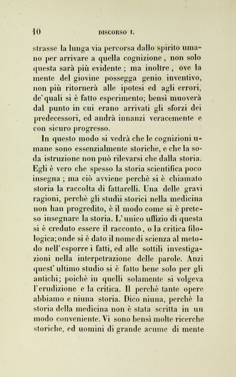 strasse la lunga via percorsa dallo spirilo uma- no per arrivare a quella cognizione , non solo questa sarà più evidente ; ma inoltre , ove la mente del giovine possegga genio inventivo, non più ritornerà alle ipotesi ed agli errori, de'quali si è fatto esperimento; bensì muoverà dal punto in cui erano arrivati gli sforzi dei predecessori, ed andrà innanzi veracemente e con sicuro progresso. In questo modo si vedrà che le cognizioni li- mane sono essenzialmente storiche, e che la so- da istruzione non può rilevarsi che dalla storia. Egli è vero che spesso la storia scientifica poco insegna ; ma ciò avviene perchè si è chiamato storia la raccolta di fattarelli. Una delle gravi ragioni, perchè gli studii storici nella medicina non han progredito, è il modo come si è prete- so insegnare la storia. L'unico uffizio di questa si è creduto essere il racconto, o la critica filo- logica; onde si è dato il nome di scienza al meto- do neh esporre i fatti, ed alle sottili investiga- zioni nella interpetrazione delle parole. Anzi quest' ultimo studio si è fatto bene solo per gli antichi; poiché in quelli solamente si volgeva l'erudizione e la critica. Il perchè tante opere abbiamo e niuna storia. Dico niuna, perchè la storia della medicina non è stata scritta in un modo conveniente. Vi sono bensì molte ricerche storiche, ed uomini di grande acume di mente