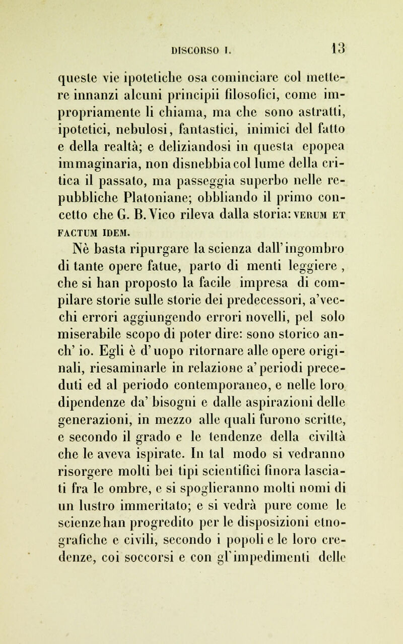 queste vie ipotetiche osa cominciare col mette- re innanzi alcuni principii filosofici, come im- propriamente li chiama, ma che sono astratti, ipotetici, nebulosi, fantastici, inimici del fatto e della realtà; e deliziandosi in questa epopea immaginaria, non disnebbia col lume della cri- tica il passato, ma passeggia superbo nelle re- pubbliche Platoniane; obbliando il primo con- cetto che G. B. Vico rileva dalla storia: vermi et FACTUM IDEM. Né basta ripurgare la scienza dall'ingombro di tante opere fatue, parto di menti leggiere , che si han proposto la facile impresa di com- pilare storie sulle storie dei predecessori, a'vec- chi errori aggiungendo errori novelli, pel solo miserabile scopo di poter dire: sono storico an- ch' io. Egli è d'uopo ritornare alle opere origi- nali, riesaminarle in relazione a'periodi prece- duti ed al periodo contemporaneo, e nelle loro dipendenze da' bisogni e dalle aspirazioni delle generazioni, in mezzo alle quali furono scritte, e secondo il grado e le tendenze della civiltà che le aveva ispirate. In tal modo si vedranno risorgere molti bei tipi scientifici finora lascia- ti fra le ombre, e si spoglicranno molti nomi di un lustro immeritato; e si vedrà pure come le scienze han progredito per le disposizioni etno- grafiche e civili, secondo i popoli e le loro cre- denze, coi soccorsi e con gl'impedimenti delle