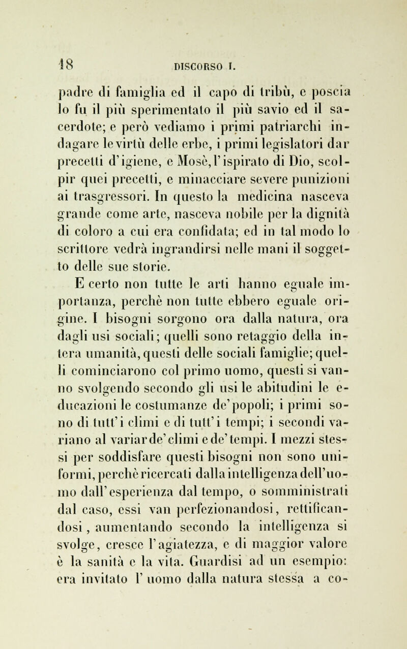 padre di famiglia ed il capo di tribù, e poscia lo fu il più sperimentalo il più savio ed il sa- cerdote; e però vediamo i primi patriarchi in- dagare le virtù delle erbe, i primi legislatori dar precetti d'igiene, e Mosò,l'ispirato di Dio, scol- pir quei precetti, e minacciare severe punizioni ai trasgressori. In questo la medicina nasceva grande come arte, nasceva nobile per la dignità di coloro a cui era confidata; ed in tal modo lo scrittore vedrà ingrandirsi nelle mani il sogget- to delle sue storie. E certo non tutte le arti hanno eguale ini- portanza, perchè non tutte ebbero eguale ori- gine. I bisogni sorgono ora dalla natura, ora dagli usi sociali; quelli sono retaggio della in- tera umanità, questi delle sociali famiglie; quel- li cominciarono col primo uomo, questi si van- no svolgendo secondo gli usi le abitudini le e- ducazioni le costumanze dc'popoli; i primi so- no di tutt'i climi e di tuli1 i tempi; i secondi va- riano al variar de'climi e de'tempi. I mezzi stes- si per soddisfare questi bisogni non sono uni- formi, perchè ricercati dalla intelligenza dell'uo- mo dall'esperienza dal tempo, o somministrali dal caso, essi van perfezionandosi, rettifican- dosi , aumentando secondo la intelligenza si svolge, cresce l'agiatezza, e di maggior valore è la sanità e la vita. Guardisi ad un esempio: era invitato 1' uomo dalla natura stessa a co-