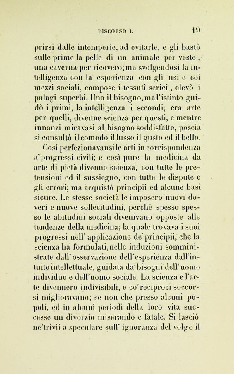 prirsi dalle intemperie, ad evitarle, e gli bastò sulle prime la pelle di un animale per veste , una caverna per ricovero; ma svolgendosi la in- telligenza con la esperienza con gli usi e coi mezzi sociali, compose i tessuti serici, elevò i palagi superbi. Uno il bisogno, ma l'istinto gui- dò i primi, la intelligenza i secondi; era arte per quelli, divenne scienza per questi, e mentre innanzi miravasi al bisogno soddisfatto, poscia si consultò il comodo il lusso il gusto ed il bello. Così perfezionavansilc arti in corrispondenza a'progressi civili; e così pure la medicina da arte di pietà divenne scienza, con tutte le pre- tensioni ed il sussicguo, con tutte le dispute e gli errori; ma acquistò principii ed alcune basi sicure. Le stesse società le imposero nuovi do- veri e nuove sollecitudini, perchè spesso spes- so le abitudini sociali divenivano opposte alle tendenze della medicina; la quale trovava i suoi progressi nell' applicazione de'principii, che la scienza ha formulati, nelle induzioni sommini- strate dall'osservazione dell'esperienza dall'in- tuito intellettuale, guidata da'bisogni dell'uomo individuo e dell'uomo sociale. La scienza e l'ar- te divennero indivisibili, e co'reciproci soccor- si miglioravano; se non che presso alcuni po- poli, ed in alcuni periodi della loro vita suc- cesse un divorzio miserando e fatale. Si lasciò ncìrivii a speculare siili' ignoranza del volgo il