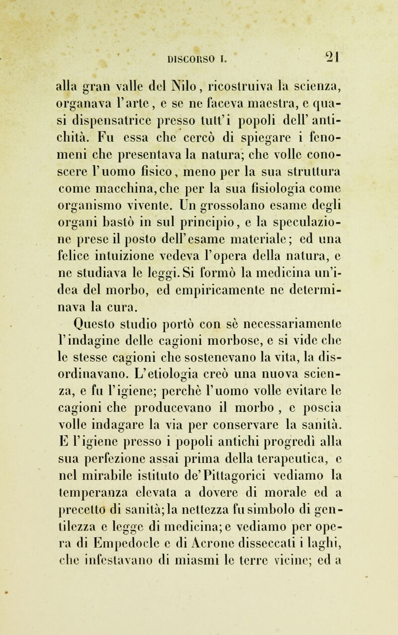 alla gran valle del Nilo, ricostruiva la scienza, organava l'arte, e se ne faceva maestra, e qua- si dispensatrice presso tutt'i popoli dell'anti- chità. Fu essa che cercò di spiegare i feno- meni che presentava la natura; che volle cono- scere l'uomo fisico, meno per la sua struttura come macchina, che per la sua fisiologia come organismo vivente. Un grossolano esame degli organi bastò in sul principio, e la speculazio- ne prese il posto dell'esame materiale; ed una felice intuizione vedeva l'opera della natura, e ne studiava le leggi. Si formò la medicina un'i- dea del morbo, ed empiricamente ne determi- nava la cura. Questo studio portò con se necessariamente l'indagine delle cagioni morbose, e si vide che le stesse cagioni che sostenevano la vita, la dis- ordinavano. L'etiolosria creò una nuova scicn- za, e fu l'igiene; perchè l'uomo volle evitare le cagioni che producevano il morbo , e poscia volle indagare la via per conservare la sanità. E l'igiene presso i popoli antichi progredì alla sua perfezione assai prima della terapeutica, e nel mirabile istituto de'Pitlagorici vediamo la temperanza elevala a dovere di morale ed a precetto di sanità; la nettezza fu simbolo di gen- tilezza e legge di medicina; e vediamo per ope- ra di Empedocle e di Acrone disseccati i laghi, che infestavano di miasmi le terre vicine; ed a