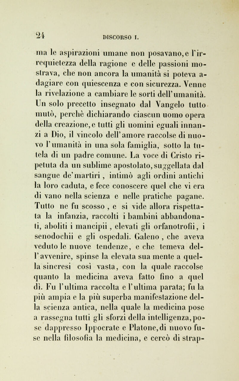 2i ma le aspirazioni umane non posavano,e l'ir- requietezza della ragione e delle passioni mo- strava, che non ancora la umanità si poteva a- dagiare con quiescenza e con sicurezza. Venne la rivelazione a cambiare le sorti dell'umanità. Un solo precetto insegnato dal Vangelo tutto mutò, perchè dichiarando ciascun uomo opera della creazione,e tutti gli uomini eguali innan- zi a Dio, il vincolo dell'amore raccolse di nuo- vo l'umanità in una sola famiglia, sotto la tu- tela di un padre comune. La voce di Cristo ri- petuta da un sublime apostolato, suggellata dal sangue de'martiri, intimò agli ordini antichi la loro caduta, e fece conoscere quel che vi era di vano nella scienza e nelle pratiche pagane. Tutto ne fu scosso , e si vide allora rispetta- la la infanzia, raccolti i bambini abbandona- ti, aboliti i mancipii, elevati gli orfanotrofìi, i senodochii e gli ospedali. Galeno , che aveva veduto le nuove tendenze, oche temeva del- l' avvenire, spinse la elevata sua mente a quel- la sincresi così vasta, con la quale raccolse quanto la medicina aveva fatto fino a quel dì. Fu l'ultima raccolta e l'ultima parata; fu la più ampia e la più superba manifestazione del- la scienza antica, nella quale la medicina pose a rassegna tutti gli sforzi della intelligenza, po- se dappresso Ippocrate e Platone, di nuovo fu- se nella filosofìa la medicina, e cercò di strap-