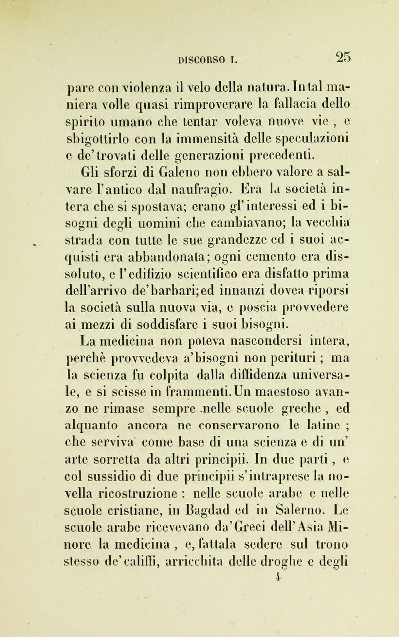 pare con violenza il velo della natura. lutai ma- niera volle quasi rimproverare la fallacia dello spirito umano che tentar voleva nuove vie , e sbigottirlo con la immensità delle speculazioni e de'trovati delle generazioni precedenti. Gli sforzi di Galeno non ebbero valore a sal- vare l'antico dal naufragio. Era la società in- tera che si spostava; erano gì' interessi ed i bi- sogni degli uomini che cambiavano; la vecchia strada con tutte le sue grandezze ed i suoi ac- quisti era abbandonata; ogni cemento era dis- soluto, e l'edilìzio scientifico era disfatto prima dell'arrivo de'barbari; ed innanzi dovea riporsi la società sulla nuova via, e poscia provvedere ai mezzi di soddisfare i suoi bisogni. La medicina non poteva nascondersi intera, perchè provvedeva a'bisogni non perituri ; ma la scienza fu colpita dalla diffidenza universa- le, e si scisse in frammenti. Un maestoso avan- zo ne rimase sempre nelle scuole greche , ed alquanto ancora ne conservarono le latine ; che serviva come base di una scienza e di un' arte sorretta da altri principii. In due parti, e col sussidio di due principii s'intraprese la no- vella ricostruzione : nelle scuole arabe e nelle scuole cristiane, in Bagdad ed in Salerno. Le scuole arabe ricevevano da'Greci dell'Asia Mi- nore la medicina , e, fattala sedere sul trono stesso de'califfi, arricchita delle droghe e degli 4