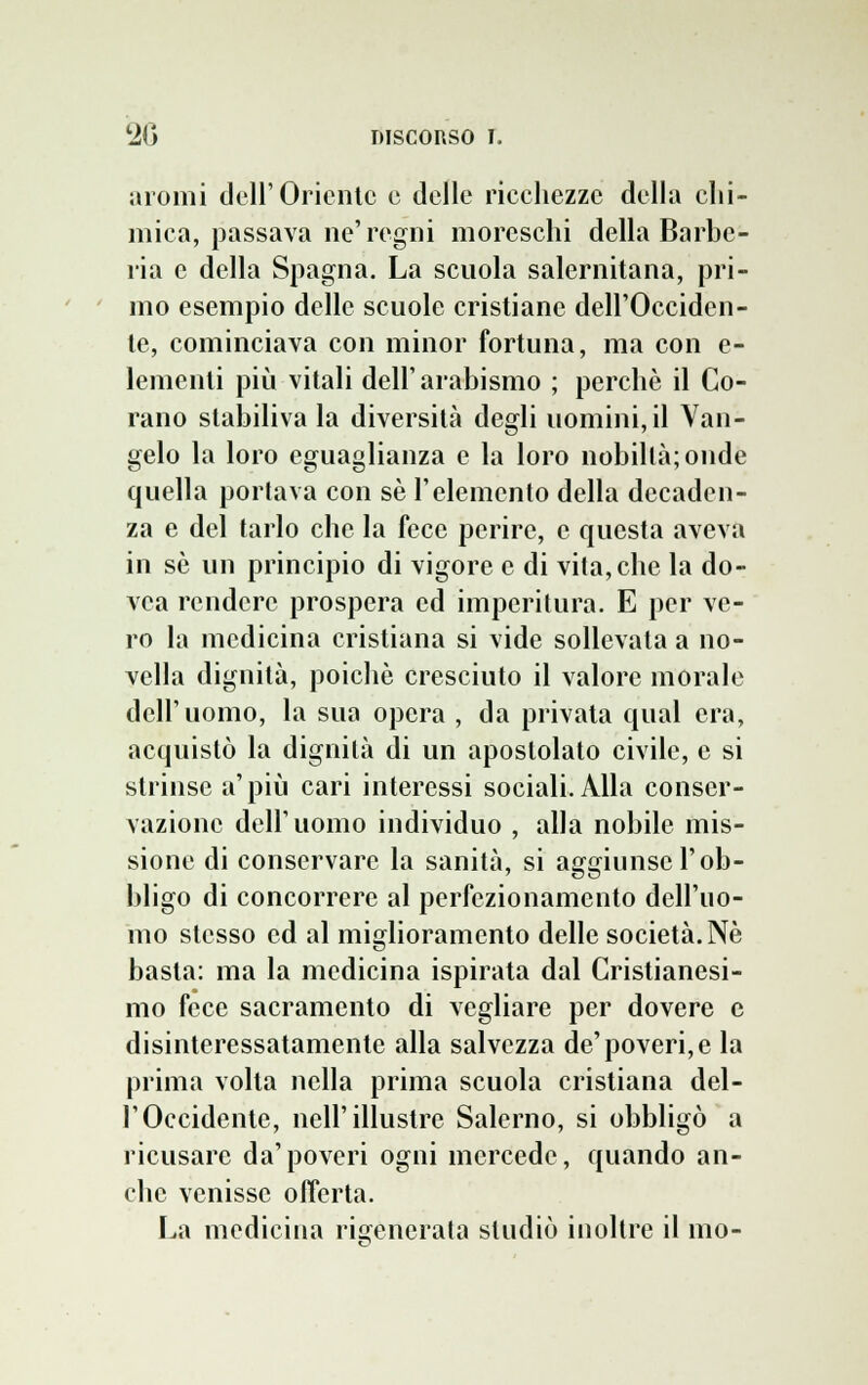 aromi dell'Oriente e delle ricchezze della chi- mica, passava ne'regni moreschi della Barbe- ria e della Spagna. La scuola salernitana, pri- mo esempio delle scuole cristiane dell'Occiden- te, cominciava con minor fortuna, ma con e- lementi più vitali dell'arabismo ; perchè il Co- rano stabiliva la diversità degli uomini, il Van- gelo la loro eguaglianza e la loro nobiltà; onde quella portava con sé l'elemento della decaden- za e del tarlo che la fece perire, e questa aveva in sé un principio di vigore e di vita,che la do- vca rendere prospera ed imperitura. E per ve- ro la medicina cristiana si vide sollevata a no- vella dignità, poiché cresciuto il valore morale dell'uomo, la sua opera , da privata qual era, acquistò la dignità di un apostolato civile, e si strinse a'più cari interessi sociali. Alla conser- vazione dell'uomo individuo , alla nobile mis- sione di conservare la sanità, si aggiunse l'ob- bligo di concorrere al perfezionamento dell'uo- mo stesso ed al miglioramento delle società. Né basta: ma la medicina ispirata dal Cristianesi- mo fece sacramento di vegliare per dovere e disinteressatamente alla salvezza de'poveri, e la prima volta nella prima scuola cristiana del- l'Occidente, nell'illustre Salerno, si obbligò a ricusare da'poveri ogni mercede, quando an- che venisse offerta. La medicina rigenerata studiò inoltre il ino-