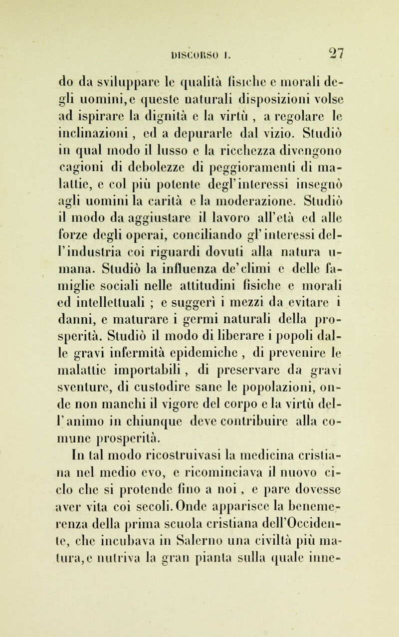 do da sviluppare le qualità fìsiche e morali de- gli uomini, e queste naturali disposizioni volse ad ispirare la dignità e la virtù , a regolare le inclinazioni, ed a depurarle dal vizio. Studiò in qual modo il lusso e la ricchezza divengono cagioni di debolezze di peggioramenti di ma- lattie, e col più polente degl'interessi insegnò agli uomini la carità e la moderazione. Studiò il modo da aggiustare il lavoro all'età ed alle forze degli operai, conciliando gl'interessi del- l'industria coi riguardi dovuti alla natura u- mana. Studiò la influenza de'climi e delle fa- miglie sociali nelle attitudini fisiche e morali ed intellettuali ; e suggerì i mezzi da evitare i danni, e maturare i germi naturali della pro- sperità. Studiò il modo di liberare i popoli dal- le gravi infermità epidemiche , di prevenire le malattie importabili, di preservare da gravi sventure, di custodire sane le popolazioni, on- de non manchi il vigore del corpo e la virtù del- l'animo in chiunque deve contribuire alla co- mune prosperità. In tal modo ricostruivasi la medicina cristia- na nel medio evo, e ricominciava il nuovo ci- clo che si protende fino a noi, e pare dovesse aver vita coi secoli. Onde apparisce la beneme- renza della prima scuola cristiana dell'Occiden- te, che incubava in Salerno una civiltà più ma- tura, e nutriva la gran pianta sulla quale inne-