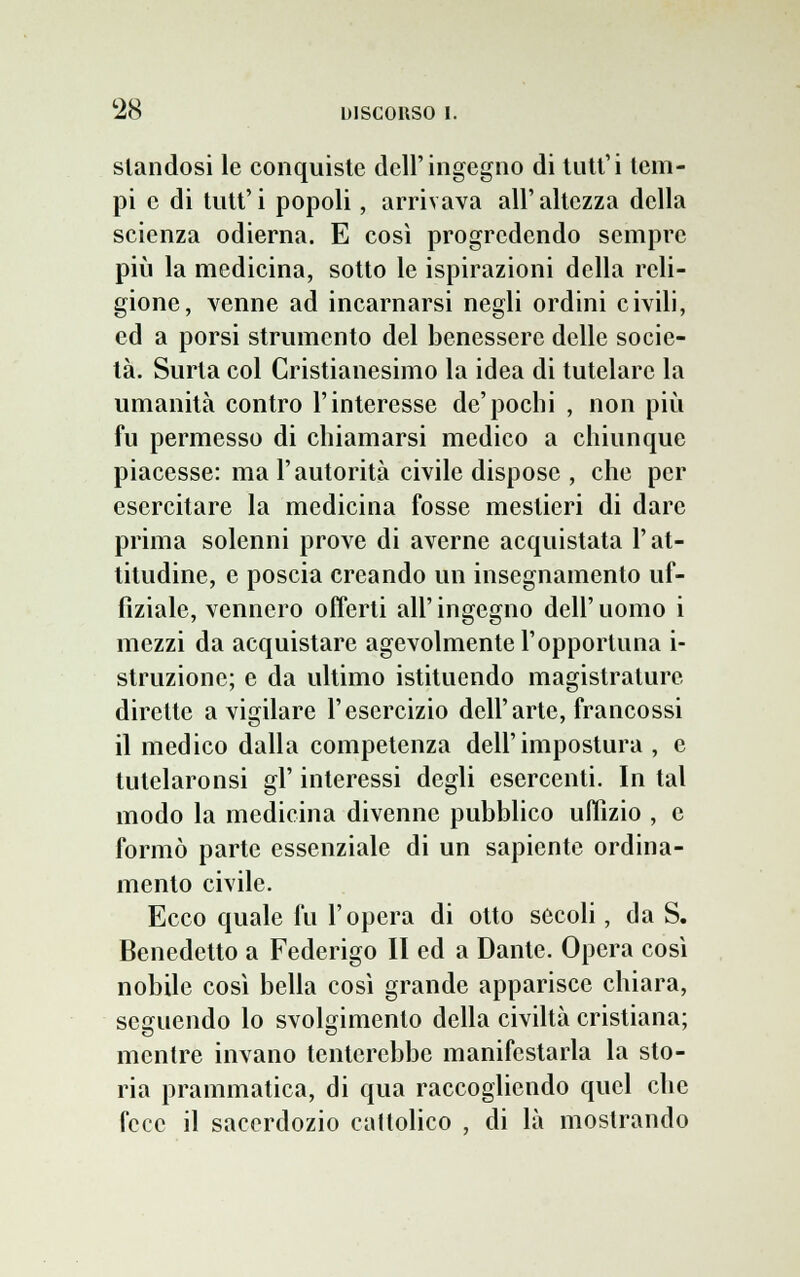 standosi le conquiste dell'ingegno di tutt'i tem- pi e di tutt'i popoli, arrivava all'altezza della scienza odierna. E così progredendo sempre più la medicina, sotto le ispirazioni della reli- gione, venne ad incarnarsi negli ordini civili, ed a porsi strumento del benessere delle socie- tà. Surta col Cristianesimo la idea di tutelare la umanità contro l'interesse de'pochi , non più fu permesso di chiamarsi medico a chiunque piacesse: ma l'autorità civile dispose , che per esercitare la medicina fosse mestieri di dare prima solenni prove di averne acquistata l'at- titudine, e poscia creando un insegnamento uf- fìziale, vennero offerti all' ingegno dell' uomo i mezzi da acquistare agevolmente l'opportuna i- struzionc; e da ultimo istituendo magistrature dirette a vigilare l'esercizio dell'arte, francossi il medico dalla competenza dell'impostura , e tutelaronsi gì' interessi degli esercenti. In tal modo la medicina divenne pubblico uffizio , e formò parte essenziale di un sapiente ordina- mento civile. Ecco quale fu l'opera di otto secoli, da S. Benedetto a Federigo II ed a Dante. Opera così nobile così bella così grande apparisce chiara, seguendo lo svolgimento della civiltà cristiana; mentre invano tenterebbe manifestarla la sto- ria prammatica, di qua raccogliendo quel che fece il sacerdozio cattolico , di là mostrando