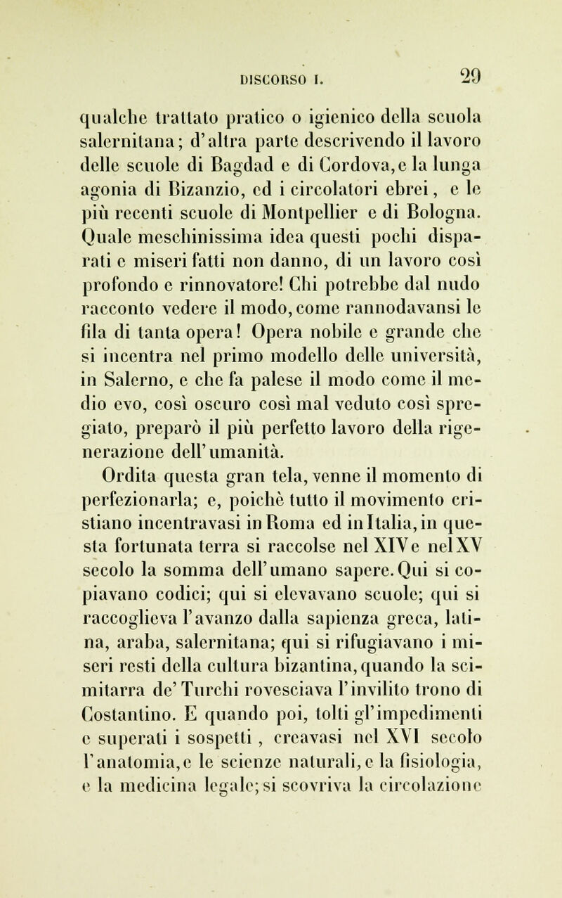 qualche trattato pratico o igienico della scuola salernitana; d'altra parte descrivendo il lavoro delle scuole di Bagdad e di Cordova, e la lunga agonia di Bizanzio, ed i circolatori ebrei, e le più recenti scuole di Montpellier e di Bologna. Quale meschinissima idea questi pochi dispa- rati e miseri fatti non danno, di un lavoro così profondo e rinnovatore! Chi potrebbe dal nudo racconto vedere il modo, come rannodavansi le fda di tanta opera ! Opera nobile e grande che si incentra nel primo modello delle università, in Salerno, e che fa palese il modo come il me- dio evo, così oscuro così mal veduto così spre- giato, preparò il più perfetto lavoro della rige- nerazione dell'umanità. Ordita questa gran tela, venne il momento di perfezionarla; e, poiché tutto il movimento cri- stiano incentravasi in Roma ed in Italia, in que- sta fortunata terra si raccolse nel XIVe nel XV secolo la somma dell'umano sapere.Qui si co- piavano codici; qui si elevavano scuole; qui si raccoglieva l'avanzo dalla sapienza greca, lati- na, araba, salernitana; qui si rifugiavano i mi- seri resti della cultura bizantina, quando la sci- mitarra de' Turchi rovesciava l'invilito trono di Costantino. E quando poi, tolti gl'impedimenti e superati i sospetti , creavasi nel XVI secolo l'anatomia,e le scienze naturali,e la fisiologia, e la medicina legale; si scovriva la circolazione