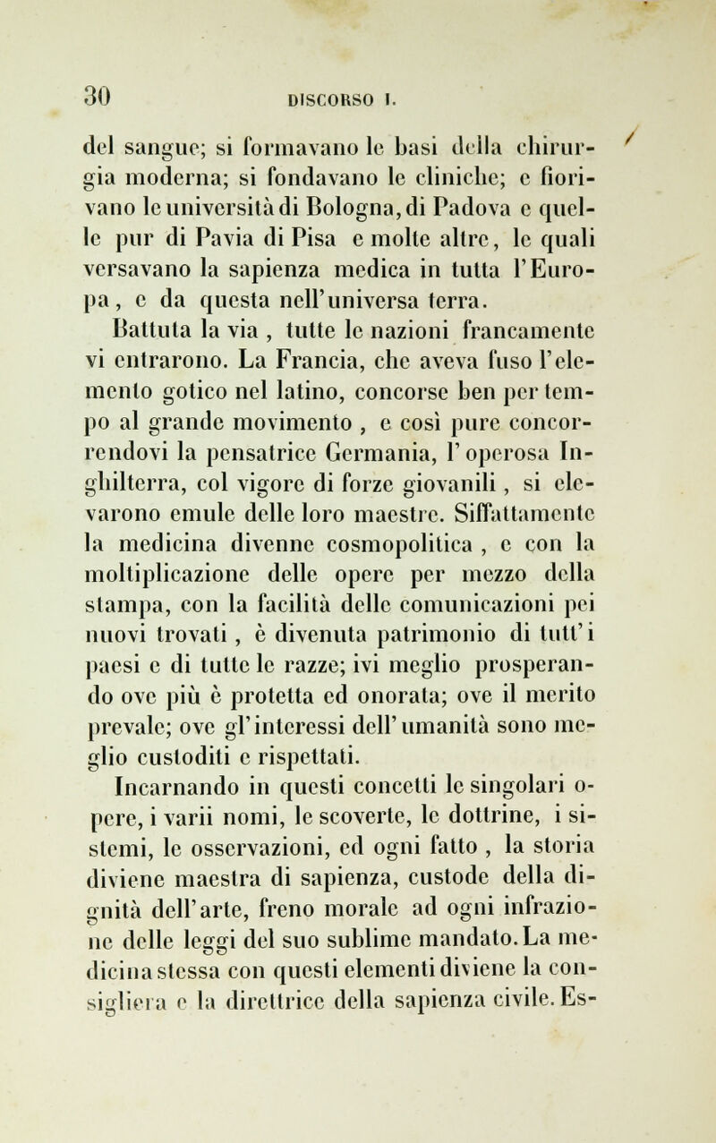 del sangue; si formavano le basi della chirur- gia moderna; si fondavano le cliniche; e fiori- vano le università di Bologna, di Padova e quel- le pur di Pavia di Pisa e molte altre, le quali versavano la sapienza medica in tutta l'Euro- pa, e da questa nell'universa terra. Battuta la via , tutte le nazioni francamente vi entrarono. La Francia, che aveva fuso l'ele- mento gotico nel latino, concorse ben per tem- po al grande movimento , e così pure concor- rendovi la pensatrice Germania, l'operosa In- ghilterra, col vigore di forze giovanili, si ele- varono emule delle loro maestre. Siffattamente la medicina divenne cosmopolitica , e con la moltiplicazione delle opere per mezzo della stampa, con la facilità delle comunicazioni pei nuovi trovati, è divenuta patrimonio di tutt'i paesi e di tutte le razze; ivi meglio prosperan- do ove più è protetta ed onorata; ove il merito prevale; ove gl'interessi dell'umanità sono me- glio custoditi e rispettati. Incarnando in questi concetti le singolari o- pcre, i varii nomi, le scoverte, le dottrine, i si- stemi, le osservazioni, ed ogni fatto , la storia diviene maestra di sapienza, custode della di- gnità dell'arte, freno morale ad ogni infrazio- ne delle leggi del suo sublime mandato. La me- dicina stessa con questi elementi diviene la con- sigliera e la direttrice della sapienza civile. Es-