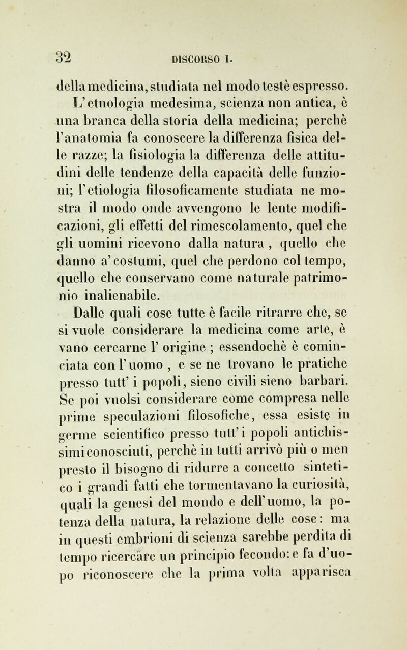 della medicina, studiala nel modo testò espresso. L'etnologia medesima, scienza non antica, è una branca della storia della medicina; perchè l'anatomia fa conoscere la differenza fìsica del- le razze; la fisiologia la differenza delle attitu- dini delle tendenze della capacità delle funzio- ni; l'etnologia filosoficamente studiata ne mo- stra il modo onde avvengono le lente modifi- cazioni, gli effetti del rimescolamento, quel che gli uomini ricevono dalla natura , quello che danno a'costumi, quel che perdono col tempo, quello che conservano come naturale patrimo- nio inalienabile. Dalle quali cose tutte è facile ritrarre che, se si vuole considerare la medicina come arte, è vano cercarne P origine ; essendoché è comin- ciata con P uomo , e se ne trovano le pratiche presso tutt' i popoli, sieno civili sieno barbari. Se poi vuoisi considerare come compresa nelle prime speculazioni filosofiche, essa esiste in germe scientifico presso tutt'i popoli antichis- simi conosciuti, perchè in tutti arrivò più o mcn presto il bisogno di ridurre a concetto sinteti- co i grandi fatti che tormentavano la curiosità, quali la genesi del mondo e dell'uomo, la po- tenza della natura, la relazione delle cose : ma in questi embrioni di scienza sarebbe perdila di tempo ricercare un principio fecondo: e fa d'uo- po riconoscere che la prima volta apparisca