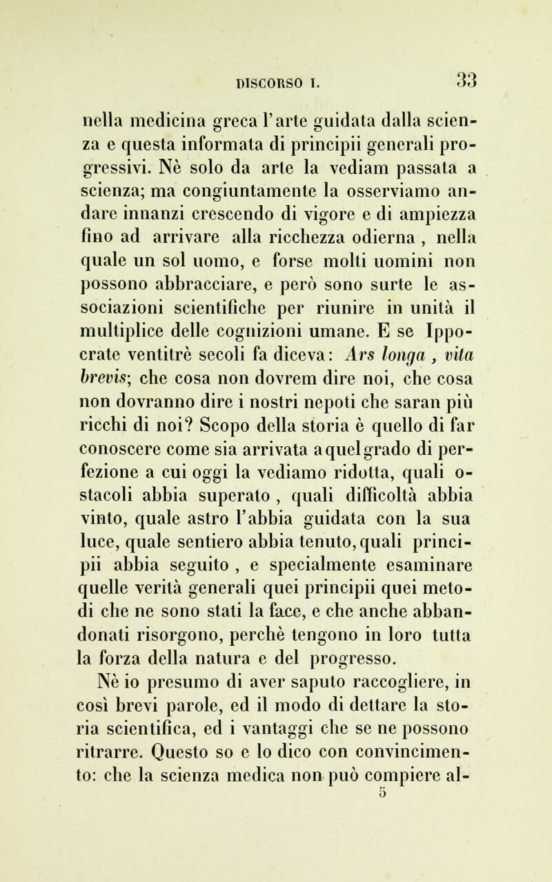 nella medicina greca l'arte guidata dalla scien- za e questa informata di principii generali pro- gressivi. Ne solo da arte la vediam passata a scienza; ma congiuntamente la osserviamo an- dare innanzi crescendo di vigore e di ampiezza fino ad arrivare alla ricchezza odierna , nella quale un sol uomo, e forse molti uomini non possono abbracciare, e però sono surte le as- sociazioni scientifiche per riunire in unità il multiplice delle cognizioni umane. E se Ippo- crate ventitré secoli fa diceva : Ars longa , vita brevis; che cosa non dovrem dire noi, che cosa non dovranno dire i nostri nepoti che saran più ricchi di noi? Scopo della storia è quello di far conoscere come sia arrivata a quel grado di per- fezione a cui oggi la vediamo ridotta, quali o- stacoli abbia superato , quali difficoltà abbia vinto, quale astro l'abbia guidata con la sua luce, quale sentiero abbia tenuto, quali princi- pii abbia seguito , e specialmente esaminare quelle verità generali quei principii quei meto- di che ne sono stati la face, e che anche abban- donati risorgono, perchè tengono in loro tutta la forza della natura e del progresso. Ne io presumo di aver saputo raccogliere, in così brevi parole, ed il modo di dettare la sto- ria scientifica, ed i vantaggi che se ne possono ritrarre. Questo so e lo dico con convincimen- to: che la scienza medica non può compiere al- 5