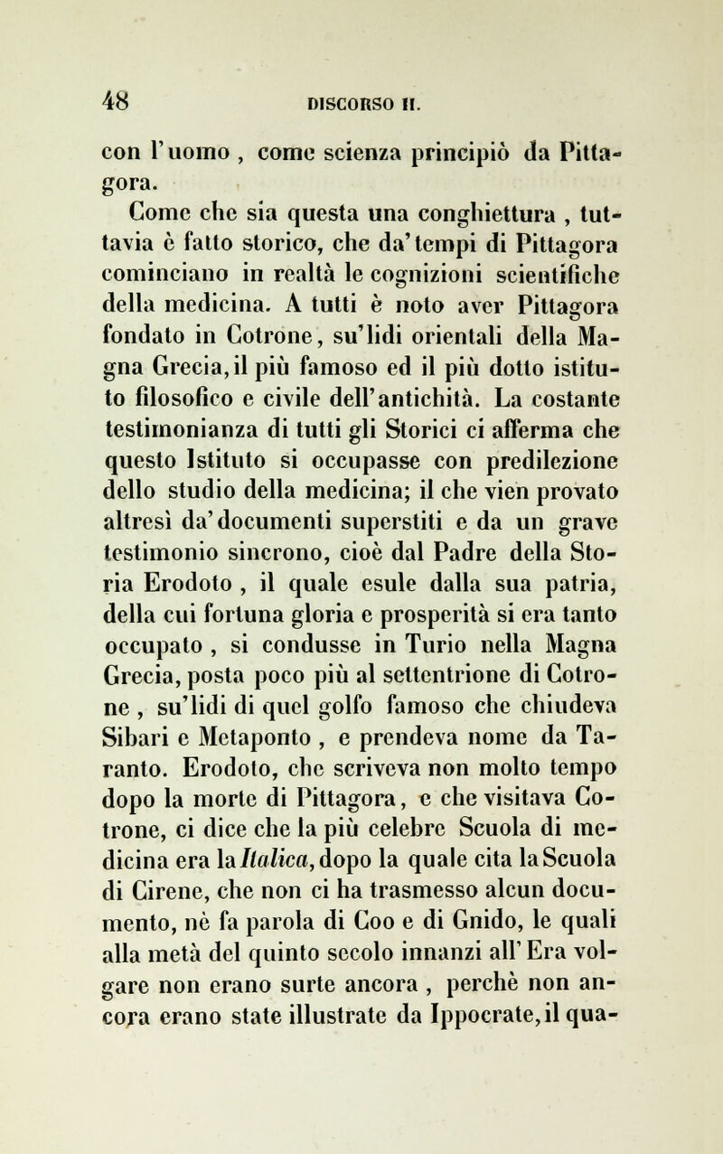 con l'uomo , come scienza principiò da Pitta- gora. Come che sia questa una conghiettura , tut- tavia è fatto storico, che da'tempi di Pittagora cominciano in realtà le cognizioni scientifiche della medicina. A tutti è noto aver Pittagora fondato in Cotrone, su'lidi orientali della Ma- gna Grecia, il più famoso ed il più dotto istitu- to filosofico e civile dell'antichità. La costante testimonianza di tutti gli Storici ci afferma che questo Istituto si occupasse con predilezione dello studio della medicina; il che vien provato altresì da'documenti superstiti e da un grave testimonio sincrono, cioè dal Padre della Sto- ria Erodoto , il quale esule dalla sua patria, della cui fortuna gloria e prosperità si era tanto occupato , si condusse in Turio nella Magna Grecia, posta poco più al settentrione di Cotro- ne , su'lidi di quel golfo famoso che chiudeva Sibari e Metaponto , e prendeva nome da Ta- ranto. Erodoto, che scriveva non molto tempo dopo la morte di Pittagora, e che visitava Co- trone, ci dice che la più celebre Scuola di me- dicina era la//f//ica,dopo la quale cita la Scuola di Cirene, che non ci ha trasmesso alcun docu- mento, nò fa parola di Coo e di Guido, le quali alla metà del quinto secolo innanzi all' Era vol- gare non erano surte ancora , perchè non an- cora erano state illustrate da Ippocrate,il qua- si