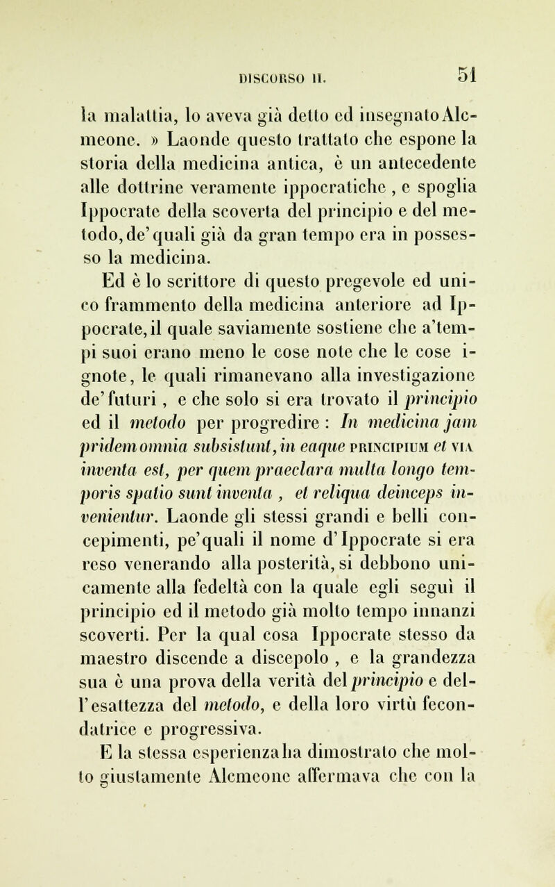 la malattia, lo aveva già dello ed insegnatoAlc- meone. » Laonde questo trattalo che espone la storia della medicina antica, e un antecedente alle dottrine veramente ippocratiche , e spoglia Ippocratc della scoverta del principio e del me- todo, de'quali già da gran tempo era in posses- so la medicina. Ed è lo scrittore di questo pregevole ed uni- co frammento della medicina anteriore ad Ip- pocrate,il quale saviamente sostiene che a'tem- pi suoi erano meno le cose note che le cose i- gnote, le quali rimanevano alla investigazione de' futuri, e che solo si era trovato il principio ed il metodo per progredire : In medicina jam pr idem omnia subsislunl,in eaque prlncipium et via inventa est, per quem praeclara multa longo tem- poris spalio sunt inventa , et reliqua deinceps in- venienlur. Laonde gli stessi grandi e belli con- cepimenti, pe'quali il nome d'Ippocratc si era reso venerando alla posterità, si debbono uni- camente alla fedeltà con la quale egli seguì il principio ed il metodo già molto tempo innanzi scoverti. Per la qual cosa Ippocrate stesso da maestro discende a discepolo , e la grandezza sua è una prova della verità del principio e del- l'esattezza del metodo, e della loro virtù fecon- datrice e progressiva. E la stessa esperienza ha dimostrato che mol- lo giustamente Àlcmconc affermava che con la
