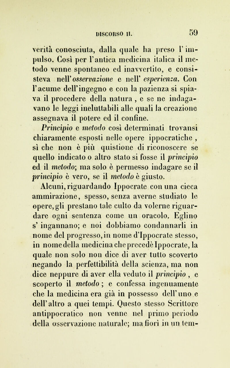 verità conosciuta, dalla quale ha preso l'im- pulso. Così per l'antica medicina italica il me- todo venne spontaneo ed inavvertito, e consi- steva nell' osservazione e nell' esperienza. Con l'acume dell'ingegno e con la pazienza si spia- va il procedere della natura , e se ne indaga- vano le leggi ineluttabili alle quali la creazione assegnava il potere ed il confine. Principio e metodo così determinati trovansi chiaramente esposti nelle opere ippocratiche , sì che non è più quistione di riconoscere se quello indicato o altro stato si fosse il principio ed il metodo; ma solo è permesso indagare se il principio è vero, se il metodo è giusto. Alcuni, riguardando Ippocrate con una cieca ammirazione, spesso, senza averne studiato le opere, gli prestano tale culto da volerne riguar- dare ogni sentenza come un oracolo. Eglino s' ingannano; e noi dobbiamo condannarli in nome del progresso, in nome d'Ippocrate stesso, in nome della medicina che precede Ippocrate, la quale non solo non dice di aver tutto scoverto negando la perfettibilità della scienza, ma non dice neppure di aver ella veduto il principio , e scoperto il metodo ; e confessa ingenuamente che la medicina era già in possesso dell'uno e dell'altro a quei tempi. Questo stesso Scrittore antippocratico non venne nel primo periodo della osservazione naturale; ma fiorì in un tem-