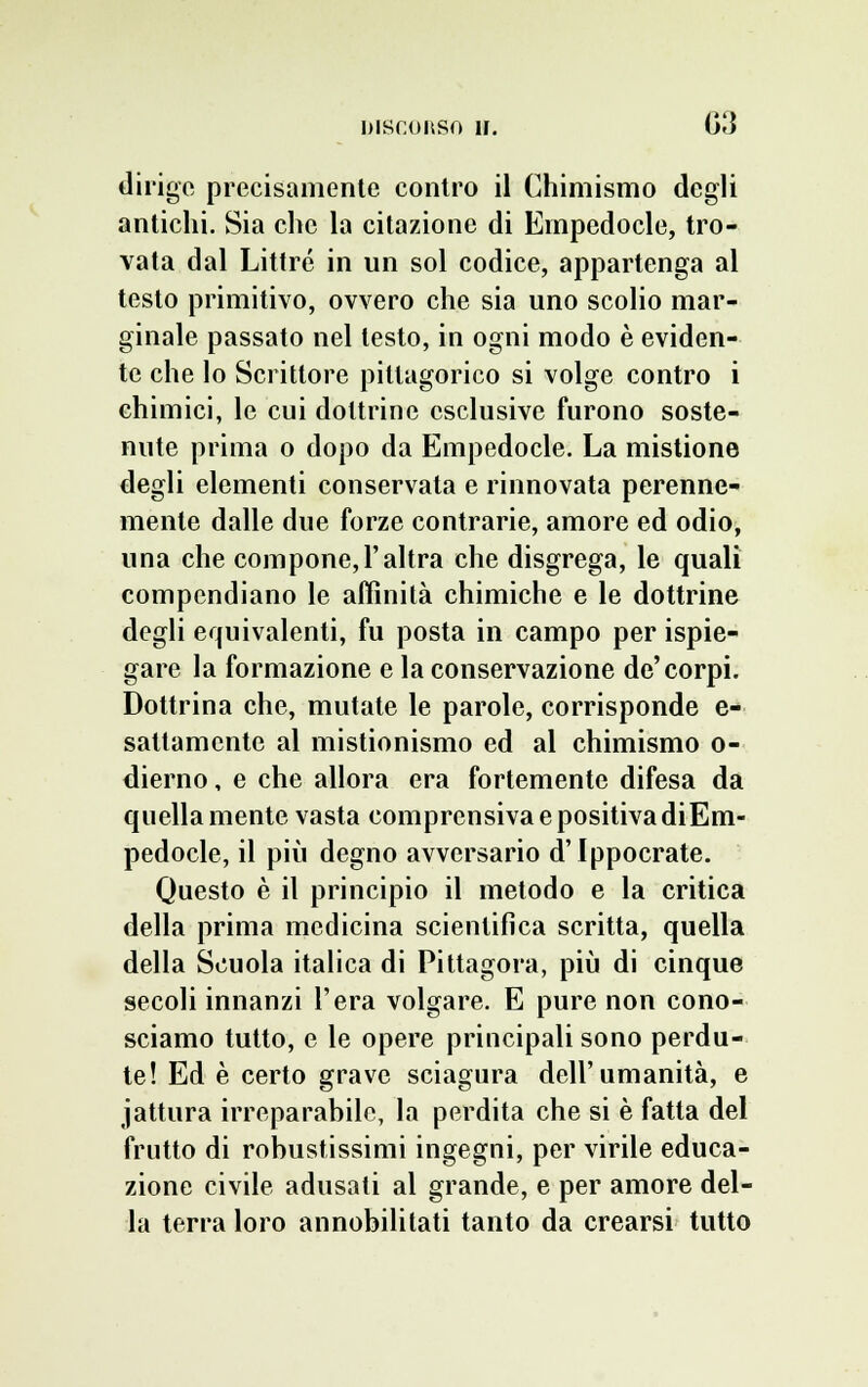 dirigo precisamente contro il Chimismo degli antichi. Sia che la citazione di Empedocle, tro- vata dal Littré in un sol codice, appartenga al testo primitivo, ovvero che sia uno scolio mar- ginale passato nel testo, in ogni modo è eviden- te che lo Scrittore pillagorico si volge contro i chimici, le cui dottrine esclusive furono soste- nute prima o dopo da Empedocle. La mistione degli elementi conservata e rinnovata perenne- mente dalle due forze contrarie, amore ed odio, una che compone,l'altra che disgrega, le quali compendiano le affinità chimiche e le dottrine degli equivalenti, fu posta in campo per ispie- gare la formazione e la conservazione de'corpi. Dottrina che, mutate le parole, corrisponde e- sattamente al mistionismo ed al chimismo o- dierno, e che allora era fortemente difesa da quella mente vasta comprensiva e positiva diEm- pedocle, il più degno avversario d'Ippocrate. Questo è il principio il metodo e la critica della prima medicina scientifica scritta, quella della Scuola italica di Pittagora, più di cinque secoli innanzi l'era volgare. E pure non cono- sciamo tutto, e le opere principali sono perdu- te! Ed è certo grave sciagura dell'umanità, e jattura irreparabile, la perdita che si è fatta del frutto di robustissimi ingegni, per virile educa- zione civile adusati al grande, e per amore del- la terra loro annobilitati tanto da crearsi tutto