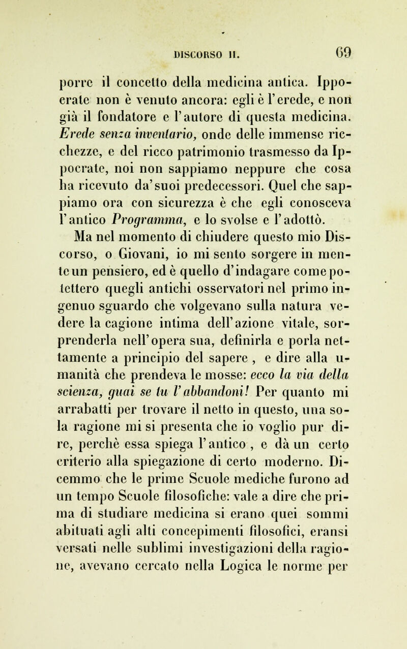 porre il concetto della medicina antica. Ippo- crate non è venuto ancora: egli è l'erede, e non già il fondatore e l'autore di questa medicina. Erede senza inventario, onde delle immense ric- chezze, e del ricco patrimonio trasmesso da Ip- pocratc, noi non sappiamo neppure che cosa ha ricevuto da'suoi predecessori. Quel che sap- piamo ora con sicurezza è che egli conosceva l'antico Programma, e lo svolse e l'adottò. Ma nel momento di chiudere questo mio Dis- corso, o Giovani, io mi sento sorgere in men- te un pensiero, ed è quello d'indagare come po- tettero quegli antichi osservatori nel primo in- genuo sguardo che volgevano sulla natura ve- dere la cagione intima dell'azione vitale, sor- prenderla nell'opera sua, definirla e porla net- tamente a principio del sapere , e dire alla u- manità che prendeva le mosse: ecco la via della scienza, guai se tu V abbandoni! Per quanto mi arrabatti per trovare il netto in questo, una so- la ragione mi si presenta che io voglio pur di- re, perchè essa spiega l'antico , e dà un certo criterio alla spiegazione di certo moderno. Di- cemmo che le prime Scuole mediche furono ad un tempo Scuole filosofiche: vale a dire che pri- ma di studiare medicina si erano quei sommi abituati agli alti concepimenti filosofici, eransi versati nelle sublimi investigazioni della raino- ne, avevano cercato nella Logica le norme per