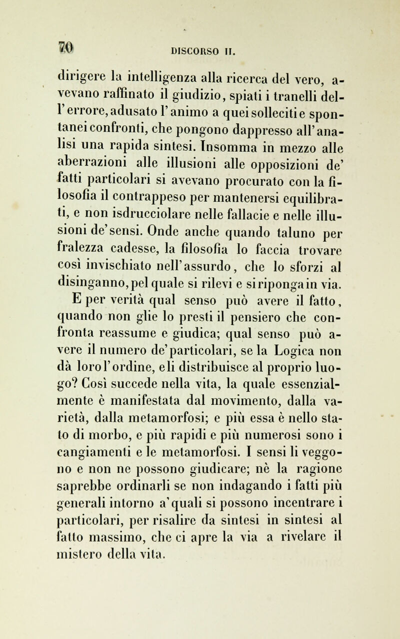 dirigere la intelligenza alla ricerca del vero, a- vevano raffinato il giudizio, spiati i tranelli del- l'errore, adusato l'animo a quei solleciti e spon- tanei confronti, che pongono dappresso all'ana- lisi una rapida sintesi. Insomma in mezzo alle aberrazioni alle illusioni alle opposizioni de' fatti particolari si avevano procurato con la fi- losofìa il contrappeso per mantenersi equilibra- ti, e non isdrucciolare nelle fallacie e nelle illu- sioni de'sensi. Onde anche quando taluno per fralezza cadesse, la filosofia lo faccia trovare così invischiato nell'assurdo, che lo sforzi al disinganno, pel quale si rilevi e si riponga in via. E per verità qual senso può avere il fatto, quando non glie lo presti il pensiero che con- fronta reassume e giudica; qual senso può a- vere il numero de'particolari, se la Logica non dà loro l'ordine, eli distribuisce al proprio luo- go? Così succede nella vita, la quale essenzial- mente è manifestata dal movimento, dalla va- rietà, dalla metamorfosi; e più essa è nello sta- to di morbo, e più rapidi e più numerosi sono i cangiamenti e le metamorfosi. I sensi li veggo- no e non ne possono giudicare; né la ragione saprebbe ordinarli se non indagando i fatti più generali intorno a'quali si possono incentrare i particolari, per risalire da sintesi in sintesi al fatto massimo, che ci apre la via a rivelare il mistero della vita.