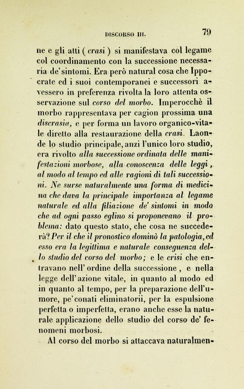 ne e gli atti ( crasi ) si manifestava col legame col coordinamento con la successione necessa- ria de'sintomi. Era però naturai cosa che Ippo- crale ed i suoi contemporanei e successori a- vessero in preferenza rivolta la loro attenta os- servazione sul corso del morbo. Imperocché il morbo rappresentava per cagion prossima una discrasìa, e per forma un lavoro organico-vita- le diretto alla restaurazione della crasi. Laon- de lo studio principale, anzi l'unico loro studio, era rivolto alla successione ordinala delle mani' festazioni morbose, alla conoscenza delle leggi, al modo al tempo ed alle ragioni di tali successio- ni. Ne surse naturalmente una forma di medici- na che dava la principale importanza al legame naturale ed alla filiazione de' sintomi in modo che ad ogni passo eglino si proponevano il pro- blema: dato questo stato, che cosa ne succede- rà? Per il che il pronostico dominò la patologia, ed esso era la legittima e naturale conseguenza del- t lo studio del corso del morbo; e le crisi che en- travano nell' ordine della successione , e nella legge dell'azione vitale, in quanto al modo ed in quanto al tempo, per la preparazione dell'u- more, pe'conati eliminatorii, per la espulsione perfetta o imperfetta, erano anche esse la natu- rale applicazione dello studio del corso de' fe- nomeni morbosi. Al corso del morbo si attaccava naturalmen-