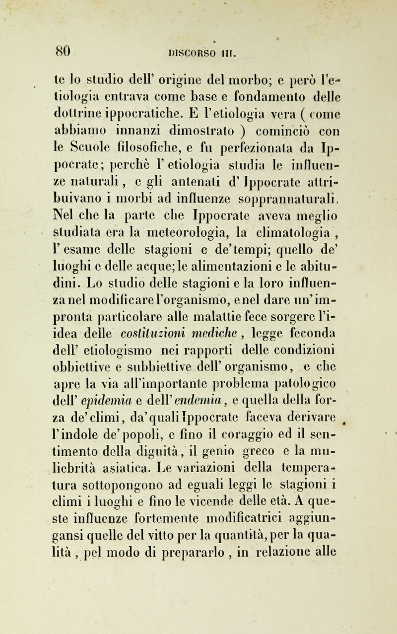 te lo studio dell' origine del morbo; e però It- tiologia entrava come base e fondamento delle dottrine ippocratiche. E l'etiologia vera ( come abbiamo innanzi dimostrato ) cominciò con le Scuole filosofiche, e fu perfezionata da Ip- pocrate; perchè l'etiologia studia le influen- ze naturali, e gli antenati d' Jppocrate attri- buivano i morbi ad influenze sopprannaturali, Nel che la parte che Ippocrate aveva meglio studiata era la meteorologia, la climatologia , l'esame delle stagioni e de'tempi; quello de' luoghi e delle acque;le alimentazioni e le abitu- dini. Lo studio delle stagioni e la loro influen- za nel modificare l'organismo, enei dare un'im- pronta particolare alle malattie fece sorgere l'i- idea delle costituzioni mediche, legge feconda dell' ecologismo nei rapporti delle condizioni obbiettive e subbiettive dell'organismo, e che apre la via all'importante problema patologico dell' epidemia e dell' endemia, e quella della for- za de'climi, da'quali Ippocrate faceva derivare l'indole de'popoli, e fino il coraggio ed il sen- timento della dignità, il genio greco e la mu- liebrità asiatica. Le variazioni della tempera- tura sottopongono ad eguali leggi le stagioni i climi i luoghi e fino le vicende delle età. A que- ste influenze fortemente modificatrici aggiun- gaci quelle del vitto per la quantità, per la qua- lità , pel modo di prepararlo , in relazione alle