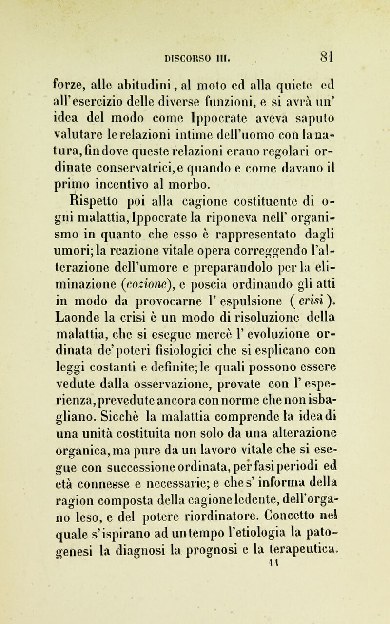 forze, alle abitudini, al moto ed alla quiete ed all'esercizio delle diverse funzioni, e si avrà uri' idea del modo come Ippocrate aveva saputo valutare le relazioni intime dell'uomo con la na- tura, fin dove queste relazioni erano regolari or- dinate conservatrici,e quando e come davano il primo incentivo al morbo. Rispetto poi alla cagione costituente di o- gni malattia, Ippocrate la riponeva neh organi- smo in quanto che esso è rappresentato dagli umori;la reazione vitale opera correggendo l'al- terazione dell'umore e preparandolo perla eli- minazione (cozionè), e poscia ordinando gli atti in modo da provocarne 1' espulsione ( crisi ). Laonde la crisi è un modo di risoluzione della malattia, che si esegue mercè 1' evoluzione or- dinata de'poteri fisiologici che si esplicano con leggi costanti e definite; le quali possono essere vedute dalla osservazione, provate con 1' espe- rienza, prevedute ancora con norme che non isba- gliano. Sicché la malattia comprende la idea di una unità costituita non solo da una alterazione organica, ma pure da un lavoro vitale che si ese- gue con successione ordinata, per fasi periodi ed età connesse e necessarie; e che s'informa della ragion composta della cagione ledente, dell'orga- no leso, e del potere riordinatore. Concetto nel quale s'ispirano ad un tempo l'etiologia la pato- genesi la diagnosi la prognosi e la terapeutica.