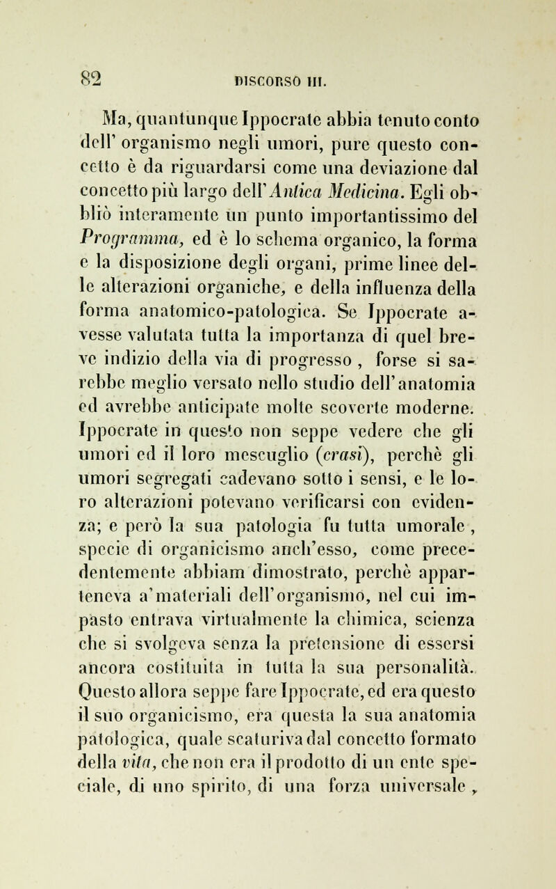 Ma, quantunque Ippocratc abbia tenuto conto cieli' organismo negli umori, pure questo con- cetto è da riguardarsi come una deviazione dal concetto più largo dell'Antica Medicina. Egli ob- bliò interamente un punto importantissimo del Programma, ed è lo schema organico, la forma e la disposizione degli organi, prime linee del- le alterazioni organiche, e della influenza della forma anatomico-patologica. Se Ippocrate a- vesse valutata tutta la importanza di quel bre- ve indizio della via di progresso , forse si sa- rebbe meglio versato nello studio dell'anatomia ed avrebbe anticipate molte scovcrte moderne. Ippocrate in questo non seppe vedere che gli umori ed il loro mescuglio (crasi), perchè gli umori segregati cadevano sotto i sensi, e le lo- ro alterazioni potevano verificarsi con eviden- za; e però la sua patologia fu tutta umorale , specie di organicismo anch'esso, come prece- dentemente abbiam dimostrato, perchè appar- teneva a'materiali dell'organismo, nel cui im- pasto entrava virtualmente la chimica, scienza che si svolgeva senza la pretensione di essersi ancora costituita in tutta la sua personalità. Questo allora seppe fare Ippocrate, ed era questo il suo organicismo, era questa la sua anatomia patologica, quale scaturiva dal concetto formato della vita, che non era il prodotto di un ente spe- ciale, di uno spirito, di una forza universale r