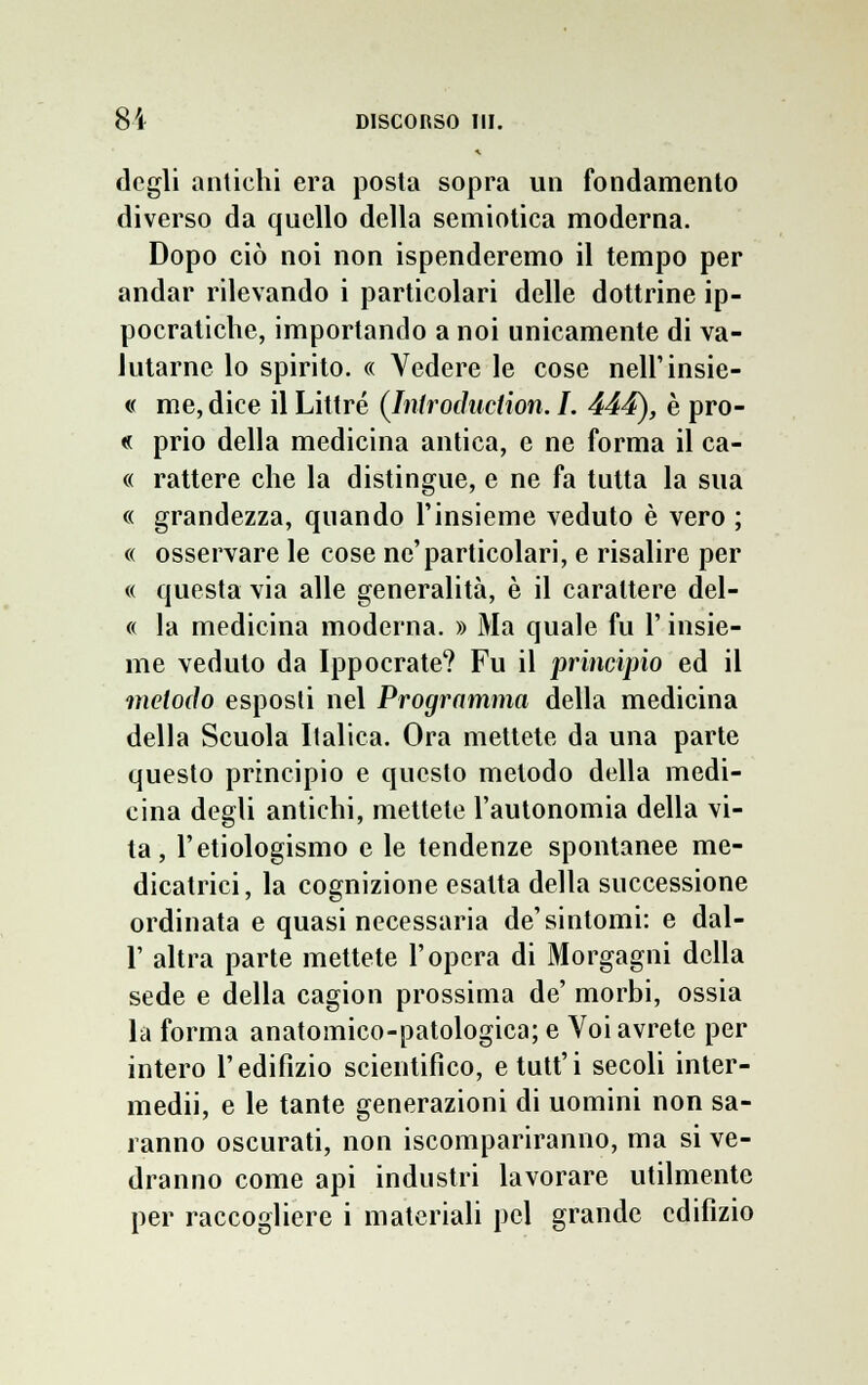 degli antichi era posta sopra un fondamento diverso da quello della semiotica moderna. Dopo ciò noi non ispenderemo il tempo per andar rilevando i particolari delle dottrine ip- pocratiche, importando a noi unicamente di va- lutarne lo spirito. « Vedere le cose nell'insie- « me, dice il Littré (Introduction. I. 444), è pro- « prio della medicina antica, e ne forma il ca- « rattere che la distingue, e ne fa tutta la sua « grandezza, quando l'insieme veduto è vero ; « osservare le cose ne'particolari, e risalire per « questa via alle generalità, è il carattere del- « la medicina moderna. » Ma quale fu l'insie- me veduto da Ippocrate? Fu il principio ed il metodo esposti nel Programma della medicina della Scuola Italica. Ora mettete da una parte questo principio e questo metodo della medi- cina degli antichi, mettete l'autonomia della vi- ta , l'ecologismo e le tendenze spontanee me- dicatoci, la cognizione esatta della successione ordinata e quasi necessaria de'sintomi: e dal- l' altra parte mettete l'opera di Morgagni della sede e della cagion prossima de' morbi, ossia la forma anatomico-patologica; e Voi avrete per intero l'edifizio scientifico, etutt'i secoli inter- medi, e le tante generazioni di uomini non sa- ranno oscurati, non iscompariranno, ma si ve- dranno come api industri lavorare utilmente per raccogliere i materiali pel grande edilìzio