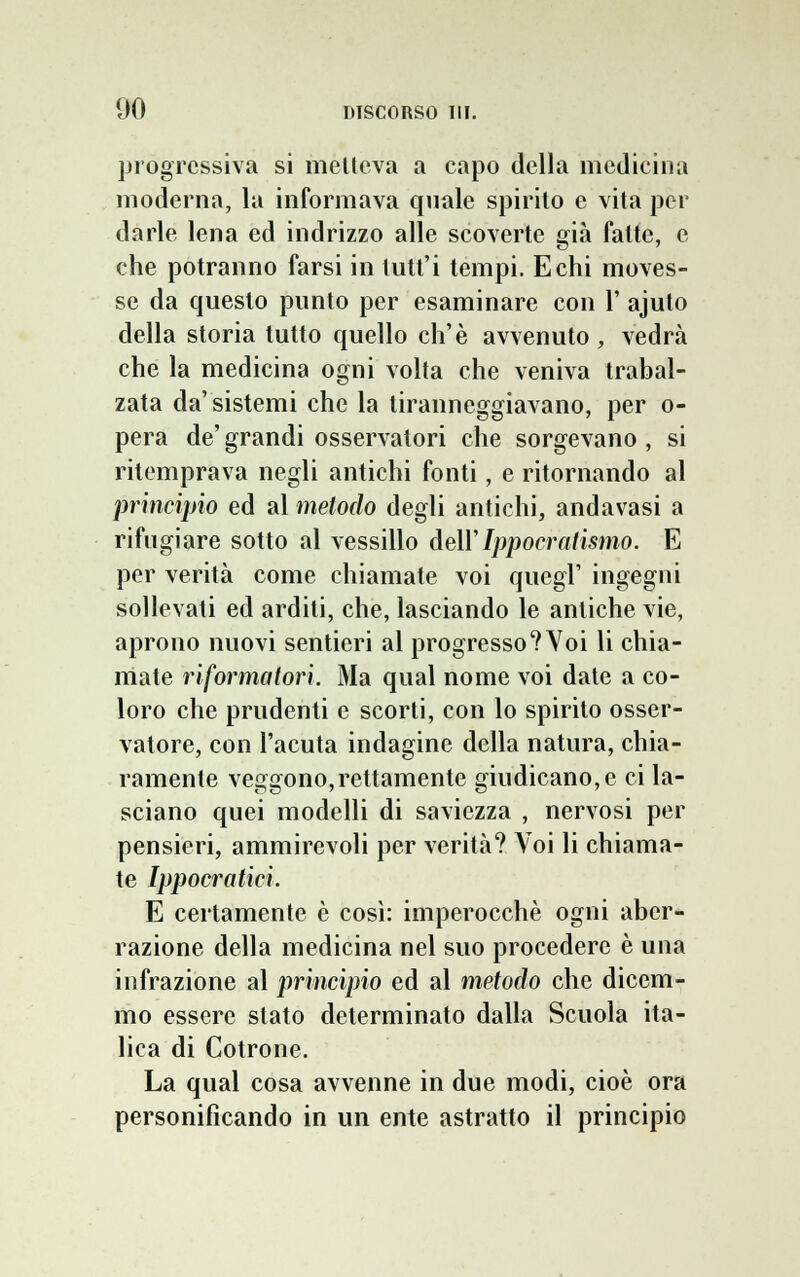 progressiva si metteva a capo della medicina moderna, la informava quale spirito e vita per darle lena ed indrizzo alle scoverte già fatte, e che potranno farsi in tutt'i tempi. Echi moves- se da questo punto per esaminare con 1' ajuto della storia tutto quello eh'è avvenuto , vedrà che la medicina ogni volta che veniva trabal- zata da'sistemi che la tiranneggiavano, per o- pera de' grandi osservatori che sorgevano , si ritemprava negli antichi fonti, e ritornando al principio ed al metodo degli antichi, andavasi a rifugiare sotto al vessillo dell'Ippocratismo. E per verità come chiamate voi quegl' ingegni sollevati ed arditi, che, lasciando le antiche vie, aprono nuovi sentieri al progresso? Voi li chia- mate riformatori. Ma qual nome voi date a co- loro che prudenti e scorti, con lo spirito osser- vatore, con l'acuta indagine della natura, chia- ramente veggono,rettamente giudicano, e ci la- sciano quei modelli di saviezza , nervosi per pensieri, ammirevoli per verità? Voi li chiama- te Ippocratici. E certamente è così: imperocché ogni aber- razione della medicina nel suo procedere è una infrazione al principio ed al metodo che dicem- mo essere stato determinato dalla Scuola ita- lica di Cotrone. La qual cosa avvenne in due modi, cioè ora personificando in un ente astratto il principio