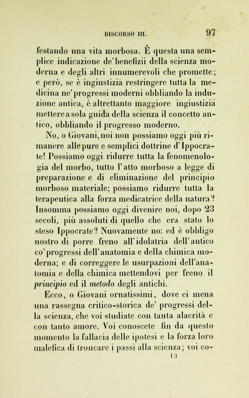 festando una vita morbosa. È questa una sem- plice indicazione de'benefizii della scienza mo- derna e degli altri innumerevoli che promette; e però, se è ingiustizia restringere tutta la me- dicina ne'progressi moderni obbliando la indu- zione antica, è altrettanto maggiore ingiustizia mettere a sola guida della scienza il concetto an- tico, obbliando il progresso moderno. No, o Giovani, noi non possiamo oggi più ri- manere alle pure e semplici dottrine d'Ippocra- te! Possiamo oggi ridurre tutta la fenomenolo- gia del morbo, tutto l'atto morboso a legge di preparazione e di eliminazione del principio morboso materiale; possiamo ridurre tutta la terapeutica alla forza medicatrice della natura? Insomma possiamo oggi divenire noi, dopo 23 secoli, più assoluti di quello che era stato lo steso Ippocrate? Nuovamente no: ed è obbligo nostro di porre freno all'idolatria dell'antico co'progressi dell'anatomia e della chimica mo- derna; e di correggere le usurpazioni dell'ana- tomia e della chimica mettendovi per freno il principio ed il metodo degli antichi. Ecco, o Giovani ornatissimi, dove ci mena una rassegna critico-storica de' progressi del- la scienza, che voi studiate con tanta alacrità e con tanto amore. Voi conoscete fin da questo momento la fallacia delle ipotesi e la forza loro malefica di troncare i passi alla scienza; voi co- 13