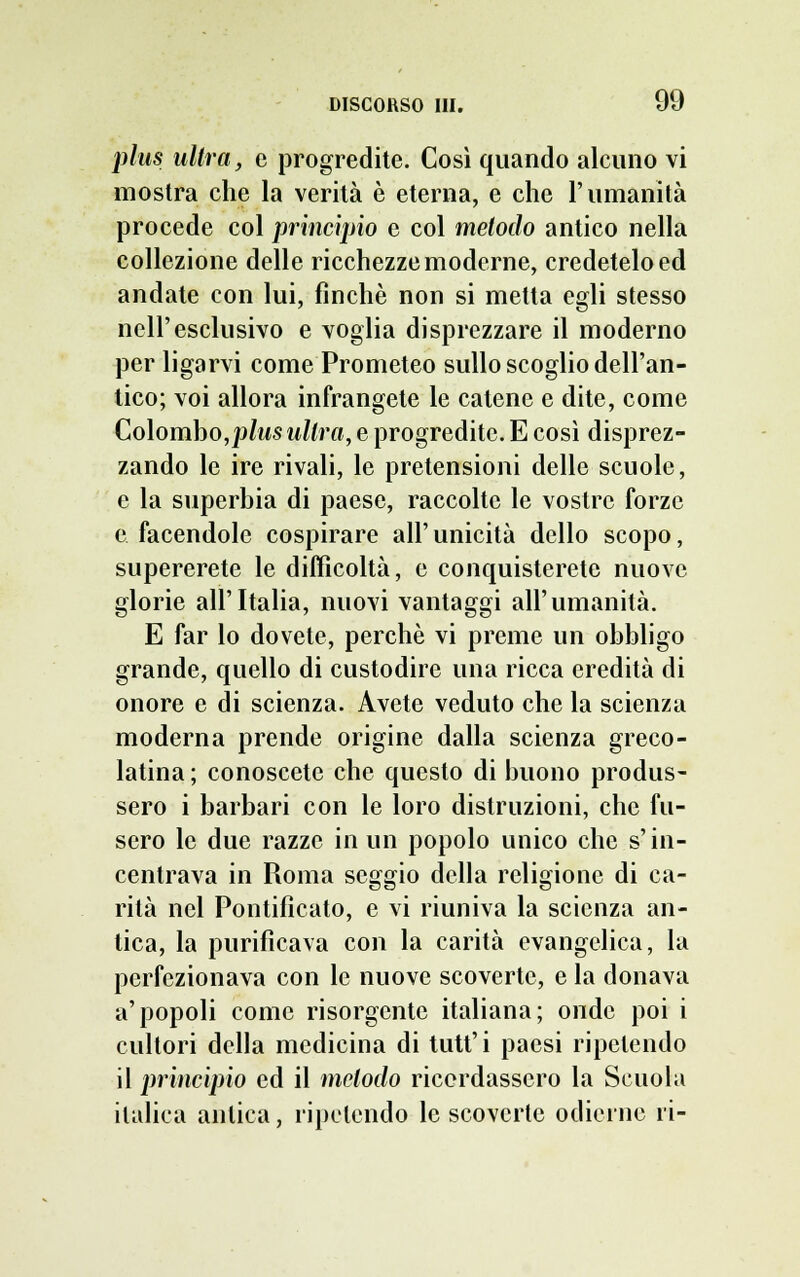 plus ultra, e progredite. Così quando alcuno vi mostra che la verità è eterna, e che l'umanità procede col principio e col metodo antico nella collezione delle ricchezze moderne, credetelo ed andate con lui, finche non si metta egli stesso nell'esclusivo e voglia disprezzare il moderno per ligarvi come Prometeo sullo scoglio dell'an- tico; voi allora infrangete le catene e dite, come Colombo,plus ultra, e progredite. E così disprez- zando le ire rivali, le pretensioni delle scuole, e la superbia di paese, raccolte le vostre forze e facendole cospirare all' unicità dello scopo, supererete le difficoltà, e conquisterete nuove glorie all'Italia, nuovi vantaggi all'umanità. E far lo dovete, perchè vi preme un obbligo grande, quello di custodire una ricca eredità di onore e di scienza. Avete veduto che la scienza moderna prende origine dalla scienza greco- latina ; conoscete che questo di buono produs- sero i barbari con le loro distruzioni, che fu- sero le due razze in un popolo unico che s'in- centrava in Roma seggio della religione di ca- rità nel Pontificato, e vi riuniva la scienza an- tica, la purificava con la carità evangelica, la perfezionava con le nuove scoverte, e la donava a'popoli come risorgente italiana; onde poi i cultori della medicina di tutt' i paesi ripetendo il principio ed il metodo ricordassero la Scuola italica antica, ripetendo le scovcrlc odierne ri-
