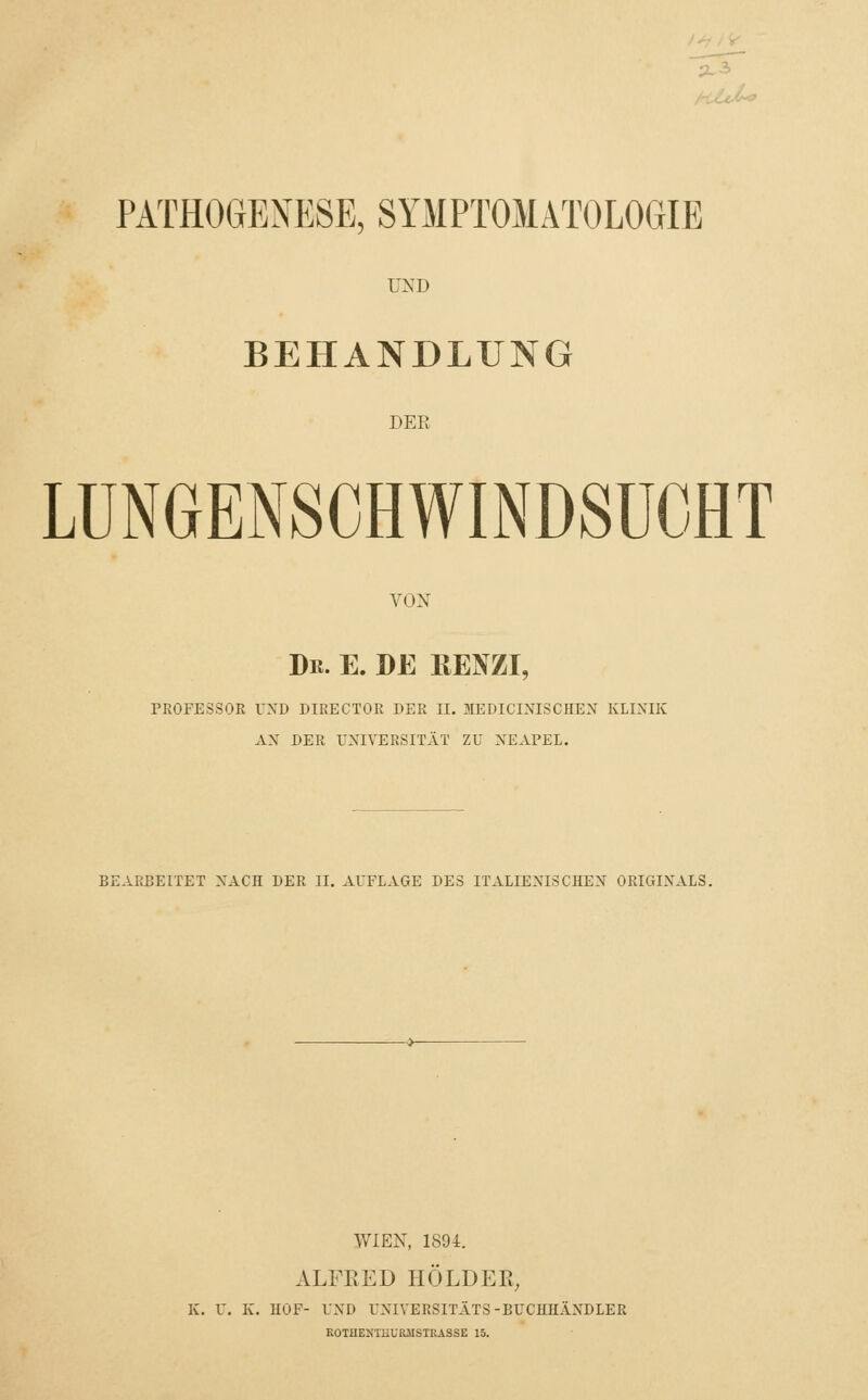 PATHOGENESE, SYMPTOMATOLOGIE UND BEHANDLUNG DEE LUNGENSCHWINDSUCHT VON Dr. E. DE ßENZI, PROFESSOR UND DIRECTOR DER II. MEBICINISCHEN KLINIK AN DER UNIVERSITÄT ZU NEAPEL. BEARBEITET NACH DER II. AUFLAGE DES ITALIENISCHEN ORIGINALS. WIEN, 1894. ALFRED HÖLDEK, K. U. K. HOF- UND UNIVERSITÄTS-BUCHHÄNDLER ROTHEXTHURJISTRASSE 15.