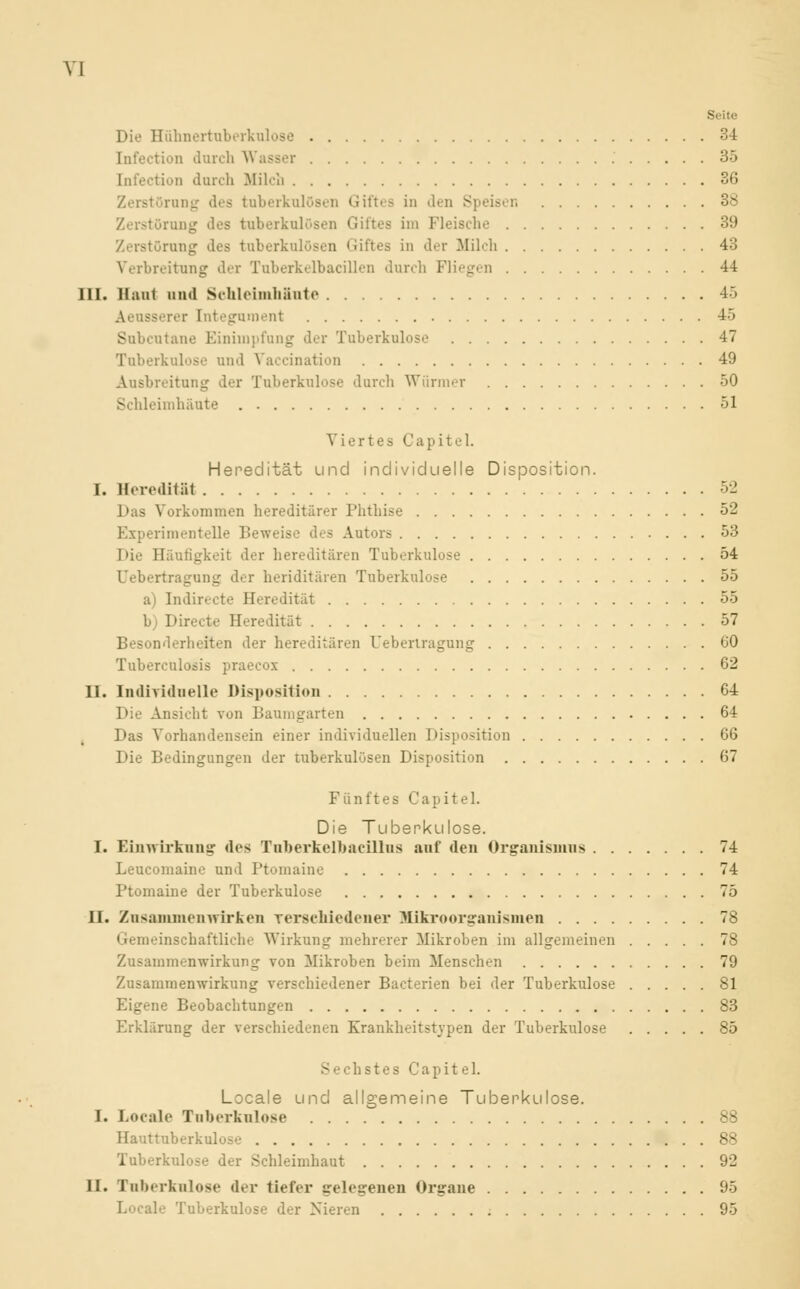 Seite Die Hühnertuberkulose 34 Infection durch Wasser 35 [nfection durch Milch 36 Zerstörung des tuberkulösen Giftes in den S Zerstörung dos tuberkulösen Giftes im Fleische 39 Zerstörung des tuberkulösen Giftes in der Milch 43 Verbreitung der Tuberkelbacillen durch Fliegen 44 III. Haut and Schleimhäute 45 Aeusserer [ntegument 45 Subcutane Einimpfung der Tuberkulose 47 Tuberkulose und Vaccination 49 Ausbreitung der Tuberkulose durch Würmer 50 Schleimhäute 51 Viertes Capitel. Heredität und individuelle Disposition. I. Heredität 52 Das Vorkommen hereditärer Phthise 52 Experimentelle Beweis Autors 53 Die Häufigkeit der hereditären Tuberkulose 54 Uebertragung der heriditären Tuberkulose 55 a) Indirecte Heredität 55 b) Directe Heredität 57 Besonderheiten der hereditären Uebertragung 60 Tuberculosis praecox 62 II. Individuelle Disposition 64 Die Ansicht von Baumgarten 64 Das Vorhandensein einer individuellen Disposition 66 Die Bedingungen der tuberkulösen Disposition 67 Fünftes Capitel. Die Tuberkulose. I. Einwirkung des Tuberkelbaeillus auf den Organismus 74 Leucomaine und Ptomaine 74 Ptomaine der Tuberkulose 75 II. Zusammenwirken verschiedener Mikroorganismen 78 Gemeinschaftliche Wirkung mehrerer Mikroben im allgemeinen 78 Zusammenwirkung von Mikroben beim Menschen 79 Zusammenwirkung verschiedener Bacterien bei der Tuberkulose 81 Eigene Beobachtungen 83 Erklärung der verschiedenen Krankheitstypen der Tuberkulose 85 S echstes Capitel. Locale und allgemeine Tuberkulose. I. Locale Tuberkulose 88 Hauttuberkulose 88 Tuberkulose der Schleimhaut 92 II. Tuberkulose der tiefer gelegenen Organe 95 I. ale Tuberkulose der Nieren 95