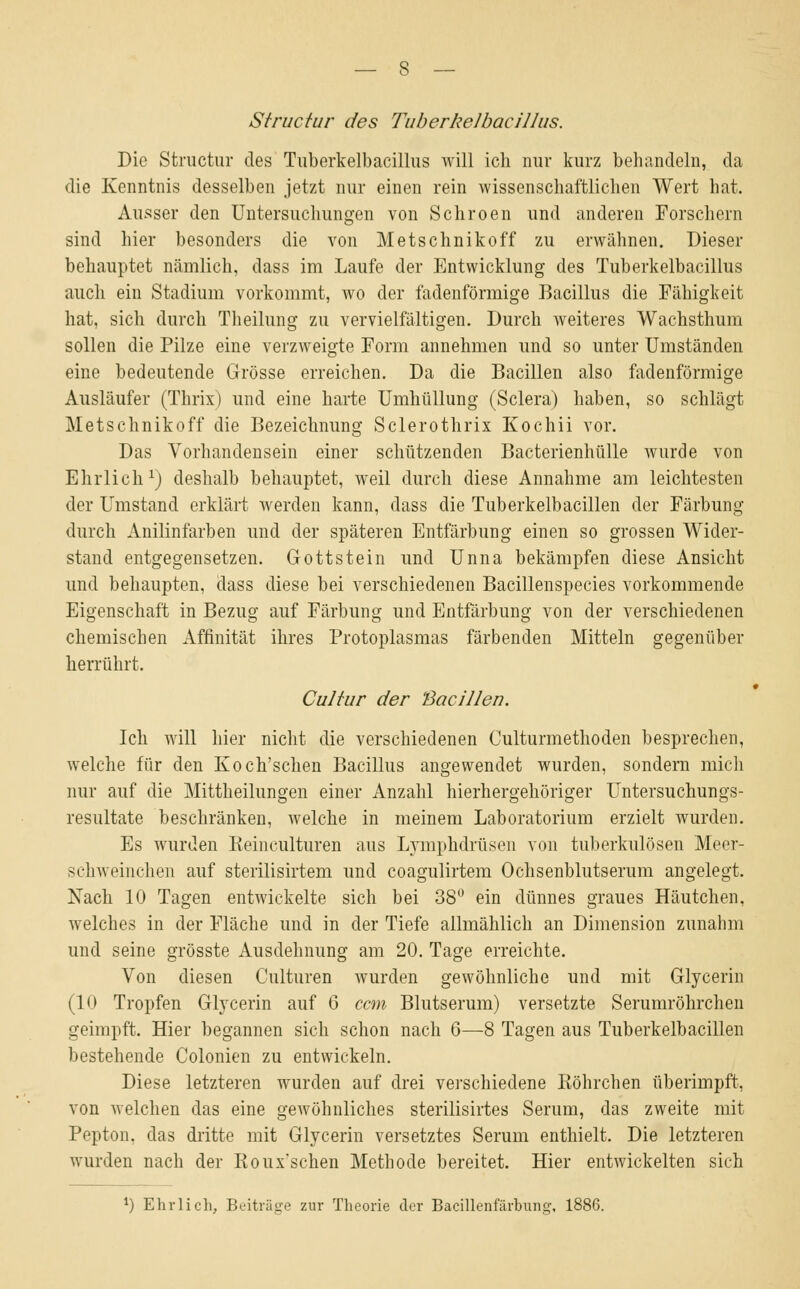 Structur des Tnberkelbacillus. Die Structur des Tnberkelbacillus will ich nur kurz behandeln, da die Kenntnis desselben jetzt nur einen rein wissenschaftlichen Wert hat. Ausser den Untersuchungen von Schroen und anderen Forschern sind hier besonders die von Metschnikoff zu erwähnen. Dieser behauptet nämlich, dass im Laufe der Entwicklung des Tuberkelbacillus auch ein Stadium vorkommt, wo der fadenförmige Bacillus die Fähigkeit hat, sich durch Theilung zu vervielfältigen. Durch weiteres Wachsthum sollen die Pilze eine verzweigte Form annehmen und so unter Umständen eine bedeutende Grösse erreichen. Da die Bacillen also fadenförmige Ausläufer (Thrix) und eine harte Umhüllung (Sclera) haben, so schlägt Metschnikoff die Bezeichnung Sclerothrix Kochii vor. Das Vorhandensein einer schützenden Bacterienhülle wurde von Ehrlich1) deshalb behauptet, weil durch diese Annahme am leichtesten der Umstand erklärt werden kann, dass die Tuberkelbacillen der Färbung durch Anilinfarben und der späteren Entfärbung einen so grossen Wider- stand entgegensetzen. Gott st ein und Unna bekämpfen diese Ansicht und behaupten, dass diese bei verschiedenen Bacillenspecies vorkommende Eigenschaft in Bezug auf Färbung und Entfärbung von der verschiedenen chemischen Affinität ihres Protoplasmas färbenden Mitteln gegenüber herrührt. Cultur der Bacillen. Ich will hier nicht die verschiedenen Culturmethoden besprechen, welche für den Koch'schen Bacillus angewendet wurden, sondern mich nur auf die Mittheilungen einer Anzahl hierhergehöriger Untersuchungs- resultate beschränken, welche in meinem Laboratorium erzielt wurden. Es wurden Reinculturen aus Lymphdrüsen von tuberkulösen Meer- schweinchen auf sterilisirtem und coagulirtem Ochsenblutserum angelegt. Nach 10 Tagen entwickelte sich bei 38° ein dünnes graues Häutchen, welches in der Fläche und in der Tiefe allmählich an Dimension zunahm und seine grösste Ausdehnung am 20. Tage erreichte. Von diesen Culturen wurden gewöhnliche und mit Glycerin (10 Tropfen Glycerin auf 6 ccm Blutserum) versetzte Serumröhrchen geimpft. Hier begannen sich schon nach 6—8 Tagen aus Tuberkelbacillen bestehende Colonien zu entwickeln. Diese letzteren wurden auf drei verschiedene Röhrchen überimpft, von welchen das eine gewöhnliches sterilisirtes Serum, das zweite mit Pepton, das dritte mit Glycerin versetztes Serum enthielt. Die letzteren wurden nach der Roux'schen Methode bereitet. Hier entwickelten sich l) Ehrlich, Beiträge zur Theorie der Bacillenfärbung, 1886.